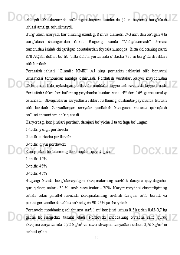 ishlaydi.   Yil   davomida   bo’ladigan   bayram   kunlarida   (9   ta   bayram)   burg’ulash
ishlari amalga oshirilmaydi. 
Burg’ulash snaryadi har birining uzunligi 8 m va diametri 243 mm dan bo’lgan 4 ta
burg’ulash   shtangasidan   iborat.   Bugungi   kunda   “Volgaburmash”   firmasi
tomonidan ishlab chiqarilgan dolotalardan foydalanilmoqda. Bitta dolotaning narxi
870 AQSH dollari bo’lib, bitta dolota yordamida o’rtacha 750 m burg’ulash ishlari
olib boriladi.
Portlatish   ishlari   “Olmaliq   K MK”   AJ   ning   portlatish   ishlarini   olib   boruvchi
uchastkasi   tomonidan   amalga   oshiriladi.   Portlatish   vositalari   karyer   maydonidan
25 km masofada joylashgan portlovchi moddalar tayyorlash zavodida tayyorlanadi.
Portlatish ishlari har haftaning payshanba kunlari soat 14 00
  dan 16 00
  gacha amalga
oshiriladi.   Skvajinalarni   zaryadlash   ishlari   haftaning   dushanba-payshanba   kunlari
olib   boriladi.   Zaryadlangan   seriyalar   portlatish   kunigacha   maxsus   qo’riqlash
bo’limi tomonidan qo’riqlanadi. 
Karyerdagi kon jinslari portlash darajasi bo’yicha 3 ta toifaga bo’lingan:
1-toifa: yengil portlovchi
2-toifa: o’rtacha portlovchi
3-toifa: qiyin portlovchi
Kon jinslari toifalarining foiz miqdori quyidagicha:
1-toifa: 10%
2-toifa: 45%
3-toifa: 45%
Bugungi   kunda   burg’ulanayotgan   skvajinalarning   suvlilik   darajasi   quyidagicha:
quruq skvajinalar - 30 %, suvli skvajinalar – 70%. Karyer maydoni chuqurligining
ortishi   bilan   parallel   ravishda   skvajinalarning   suvlilik   darajasi   ortib   boradi   va
pastki gorizontlarda ushbu ko’rsatgich 90-95% gacha yetadi. 
Portlovchi moddaning solishtirma sarfi 1 m 3
 kon jinsi uchun 0.3 kg dan 0,63-0,7 kg
gacha   ko’rsatgichni   tashkil   etadi.   Portlovchi   moddaning   o’rtacha   sarfi   quruq
skvajina zaryadlarida 0,72 kg/m 3
  va suvli skvajina zaryadlari uchun 0,76 kg/m 3
  ni
tashkil qiladi. 
22 