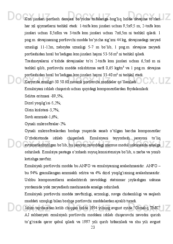 Kon   jinslari   portlash   darajasi   bo’yicha   toifalariga   bog’liq   holda   skvajina   to’rlari
har xil qiymatlarni tashkil etadi: 1-toifa kon jinslari uchun 9,5x9,5 m; 2-toifa kon
jinslari   uchun   8,5x8m   va   3-toifa   kon   jinslari   uchun   7x6,5m   ni   tashkil   qiladi.   1
pog.m. skvajinaning portlovchi modda bo’yicha sig’imi 44 kg, skvajinadagi zaryad
uzunligi   11-12m,   zaboyka   uzunligi   5-7   m   bo’lib,   1   pog.m.   skvajina   zaryadi
portlashidan hosil bo’ladigan kon jinslari hajmi 53-56 m 3
 ni tashkil qiladi.
Trashneyalarni   o’tishda   skvajinalar   to’ri   2-toifa   kon   jinslari   uchun   6,5x6   m   ni
tashkil  qilib,  portlovchi  modda   solishtirma  sarfi   0,65  kg/m 3
  va  1  pog.m.  skvajina
portlashidan hosil bo’ladigan kon jinslari hajmi 33-40 m 3
 ni tashkil etadi.
Karyerda emulgit-30.50.60 rusumli portlovchi moddalar qo’llaniladi.
Emulsiyani ishlab chiqarish uchun quyidagi komponentlardan foydalaniladi:
Selitra eritmasi -89,5%;
Dizel yoqilg’isi-5,2%;
Olein kislotasi-3,7%;
Suvli ammiak-1,6%;
Oynali mikrosferalar-2%.
Oynali   mikrosferalardan   boshqa   yuqorida   sanab   o’tilgan   barcha   komponentlar
O’zbekistonda   ishlab   chiqariladi.   Emulsiyani   tayyorlash   jarayoni   to’liq
avtomatlashtirilgan bo’lib, bu jarayon zavoddagi maxsus modul uskunasida amalga
oshiriladi. Emulsiya pastaga o’xshash suyuq konsistensiya bo’lib, u zarba va yonib
ketishga xavfsiz. 
Emulsiyali portlovchi modda bu ANFO va emulsiyaning aralashmasidir. ANFO –
bu  94%  granullangan  ammiakli  selitra  va   4%  dizel  yoqilg’isining  aralashmasidir.
Ushbu   komponentlarni   aralashtirish   zavoddagi   statsionar   joylashgan   uskuna
yordamida yoki zaryadlash mashinasida amalga oshiriladi. 
Emulsiyali   portlovchi   modda   xavfsizligi,   arzonligi,  suvga   chidamliligi   va  saqlash
muddati uzoqligi bilan boshqa portlovchi moddalardan ajralib turadi. 
Jahon tajribasidan kelib chiqqan holda 1994 yilning avgust oyida “Olmaliq TMK”
AJ   rahbariyati   emulsiyali   portlovchi   moddani   ishlab   chiqaruvchi   zavodni   qurish
to’g’risida   qaror   qabul   qiladi   va   1997   yili   qurib   bitkaziladi   va   shu   yili   avgust
23 