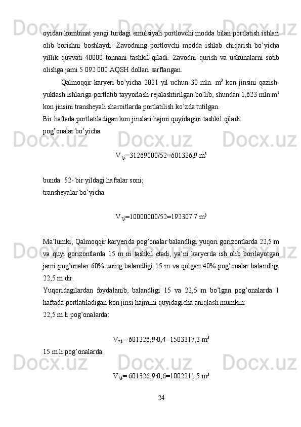 oyidan kombinat yangi turdagi emulsiyali portlovchi modda bilan portlatish ishlari
olib   borishni   boshlaydi.   Zavodning   portlovchi   modda   ishlab   chiqarish   bo’yicha
yillik   quvvati   40000   tonnani   tashkil   qiladi.   Zavodni   qurish   va   uskunalarni   sotib
olishga jami 5 092 000 AQSH dollari sarflangan.
  Qalmoqqir  karyeri   bo’yicha   2021  yil  uchun   30  mln.  m 3
  kon  jinsini   qazish-
yuklash ishlariga portlatib tayyorlash rejalashtirilgan bo’lib, shundan 1,623 mln.m 3
kon jinsini transheyali sharoitlarda portlatilish ko’zda tutilgan. 
Bir haftada portlatiladigan kon jinslari hajmi quyidagini tashkil qiladi:
pog’onalar bo’yicha:
V
t.j. =31269000/52= 601326,9  m 3
bunda: 52- bir yildagi haftalar soni;
transheyalar bo’yicha:
V
t.j. =10000000/52=192307.7 m 3
Ma’lumki, Qalmoqqir karyerida pog’onalar balandligi yuqori gorizontlarda 22,5 m
va   quyi   gorizontlarda   15   m   ni   tashkil   etadi,   ya’ni   karyerda   ish   olib   borilayotgan
jami pog’onalar 60% uning balandligi 15 m va qolgan 40% pog’onalar balandligi
22,5 m dir.
Yuqoridagilardan   foydalanib,   balandligi   15   va   22,5   m   bo’lgan   pog’onalarda   1
haftada portlatiladigan kon jinsi hajmini quyidagicha aniqlash mumkin:
22,5 m li pog’onalarda:
V
t.j. = 601326,9·0,4= 1503317,3  m 3
15 m li pog’onalarda :
V
t.j. = 601326,9
·0,6=1002211,5 m 3
24 