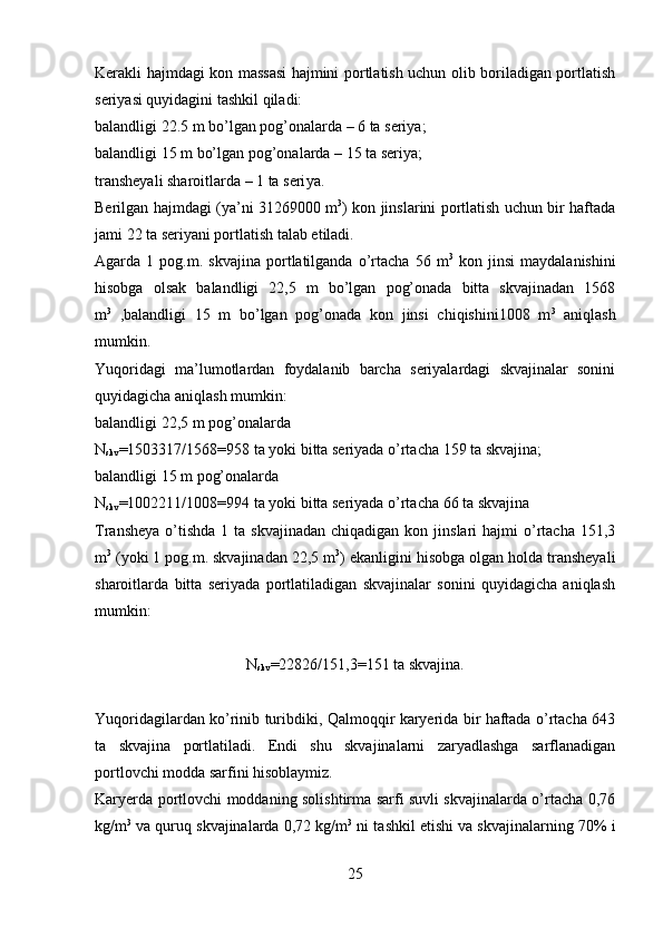 Kerakli hajmdagi kon massasi hajmini portlatish uchun olib boriladigan portlatish
seriyasi quyidagini tashkil qiladi:
balandligi 22.5 m bo’lgan pog’onalarda – 6 ta seriya;
balandligi 15 m bo’lgan pog’onalarda – 15 ta seriya;
transheyali sharoitlarda – 1 ta seri ya .
Berilgan hajmdagi (ya’ni   31269000   m 3
) kon jinslarini portlatish uchun bir haftada
jami 22 ta seriyani portlatish talab etiladi. 
Agarda  1   pog.m.  skvajina   portlatilganda   o’rtacha   56  m 3
  kon   jinsi   maydalanishini
hisobga   olsak   balandligi   22,5   m   bo’lgan   pog’onada   bitta   skvajinadan   1568
m 3
  ,balandligi   15   m   bo’lgan   pog’onada   kon   jinsi   chiqishini1008   m 3
  aniqlash
mumkin.
Yuqoridagi   ma’lumotlardan   foydalanib   barcha   seriyalardagi   skvajinalar   sonini
quyidagicha aniqlash mumkin:
balandligi 22,5 m pog’onalarda
N
skv = 1503317 /1568= 958  ta yoki bitta seriyada o’rtacha  159  ta skvajina;
balandligi 15 m pog’onalarda
N
skv = 1002211 /1008= 994  ta yoki bitta seriyada o’rtacha  66  ta skvajina
Transheya  o’tishda  1 ta  skvajinadan  chiqadigan  kon  jinslari  hajmi   o’rtacha  151,3
m 3
 (yoki 1 pog.m. skvajinadan 22,5 m 3
) ekanligini hisobga olgan holda transheyali
sharoitlarda   bitta   seriyada   portlatiladigan   skvajinalar   sonini   quyidagicha   aniqlash
mumkin:
N
skv =22826/151,3=151 ta skvajina.
Yuqoridagilardan ko’rinib turibdiki, Qalmoqqir karyerida bir haftada o’rtacha 643
ta   skvajina   portlatiladi.   Endi   shu   skvajinalarni   zaryadlashga   sarflanadigan
portlovchi modda sarfini hisoblaymiz.
Karyerda portlovchi moddaning solishtirma sarfi suvli skvajinalarda o’rtacha 0,76
kg/m 3
 va quruq skvajinalarda 0,72 kg/m 3
 ni tashkil etishi va skvajinalarning 70% i
25 