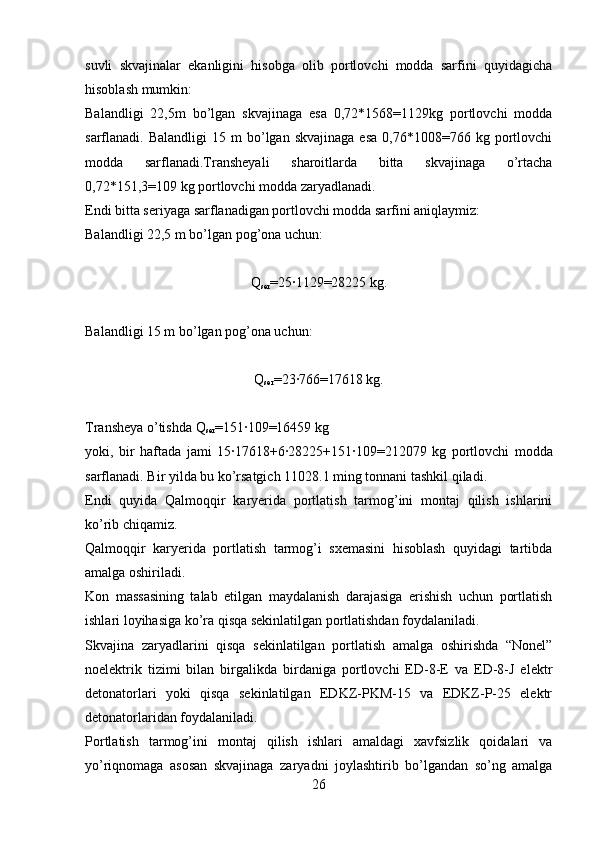 suvli   skvajinalar   ekanligini   hisobga   olib   portlovchi   modda   sarfini   quyidagicha
hisoblash mumkin:
Balandligi   22,5m   bo’lgan   skvajinaga   esa   0,72*1568=1129kg   portlovchi   modda
sarflanadi.  Balandligi  15  m  bo’lgan  skvajinaga   esa  0,76*1008=766  kg  portlovchi
modda   sarflanadi.Transheyali   sharoitlarda   bitta   skvajinaga   o’rtacha
0,72*151,3=109 kg portlovchi modda zaryadlanadi.
Endi bitta seriyaga sarflanadigan portlovchi modda sarfini aniqlaymiz:
Balandligi 22,5 m bo’lgan pog’ona uchun:
Q
ser =25·1129=28225 kg.
Balandligi 15 m bo’lgan pog’ona uchun:
Q
ser =23
·766=17618 kg.
Transheya o’tishda Q
ser =151	
·109=16459 kg
yoki,   bir   haftada   jami   15	
·17618+6	·28225+151	·109=212079   kg   portlovchi   modda
sarflanadi. Bir yilda bu ko’rsatgich 11028.1 ming tonnani tashkil qiladi.
Endi   quyida   Qalmoqqir   karyerida   portlatish   tarmog’ini   montaj   qilish   ishlarini
ko’rib chiqamiz.
Qalmoqqir   karyerida   portlatish   tarmog’i   sxemasini   hisoblash   quyidagi   tartibda
amalga oshiriladi.
Kon   massasining   talab   etilgan   maydalanish   darajasiga   erishish   uchun   portlatish
ishlari loyihasiga ko’ra qisqa sekinlatilgan portlatishdan foydalaniladi.
Skvajina   zaryadlarini   qisqa   sekinlatilgan   portlatish   amalga   oshirishda   “Nonel”
noelektrik   tizimi   bilan   birgalikda   birdaniga   portlovchi   ED-8-E   va   ED-8-J   elektr
detonatorlari   yoki   qisqa   sekinlatilgan   EDKZ-PKM-15   va   EDKZ-P-25   elektr
detonatorlaridan foydalaniladi. 
Portlatish   tarmog’ini   montaj   qilish   ishlari   amaldagi   xavfsizlik   qoidalari   va
yo’riqnomaga   asosan   skvajinaga   zaryadni   joylashtirib   bo’lgandan   so’ng   amalga
26 