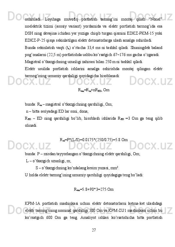 oshiriladi.   Loyihaga   muvofiq   portlatish   tarmog’ini   montaj   qilish   “Nonel”
noelektrik   tizimi   (asosiy   variant)   yordamida   va   elektr   portlatish   tarmog’ida   esa
DSH ning skvajina ichidan yer yuziga chiqib turgan qismini EDKZ-PKM-15 yoki
EDKZ-P-25 qisqa sekinlatilgan elektr detonatorlarga ulash amalga oshiriladi.
Bunda sekinlatish vaqti ( t
z ) o’rtacha 33,4 ms ni tashkil  qiladi. Shuningdek baland
pog’onalarni (22,5 m) portlatishda ushbu ko’rsatgich 67÷176 ms gacha o’zgaradi.
Magistral o’tkazgichning uzunligi zahirasi bilan 250 m ni tashkil qiladi.
Elektr   usulida   portlatish   ishlarini   amalga   oshirishda   montaj   qilingan   elektr
tarmog’ining umumiy qarshiligi quyidagicha hisoblanadi:
R
um =R
m +nR
ED , Om
bunda: R
m  – magistral o’tkazgichning qarshiligi, Om;
  n –  bitta seriyadagi ED lar soni, dona;
R
ED   –   ED   ning   qarshiligi   bo’lib,   hisoblash   ishlarida   R
ED   =3   Om   ga   teng   qilib
olinadi.
R
m =P*(L/S)=0.0175*(250/0.75)=5.8 Om
bunda: P – misdan tayyorlangan o’tkazgichning elektr qarshiligi, Om;
 L – o’tkazgich uzunligi, m;
  S – o’tkazgichning ko’ndalang kesim yuzasi, mm 2
.
U holda elektr tarmog’ining umumiy qarshiligi quyidagiga teng bo’ladi: 
R
um =5.8+90*3=275 Om
KPM-1A   portlatish   mashinkasi   uchun   elektr   detonatorlarni   ketma-ket   ulashdagi
elektr tarmog’ining nominal qarshiligi 300 Om va KPM-ZU1 mashinkasi uchun bu
ko’rsatgich   600   Om   ga   teng.   Amaliyot   ishlari   ko’rsatishicha   bitta   portlatish
27 