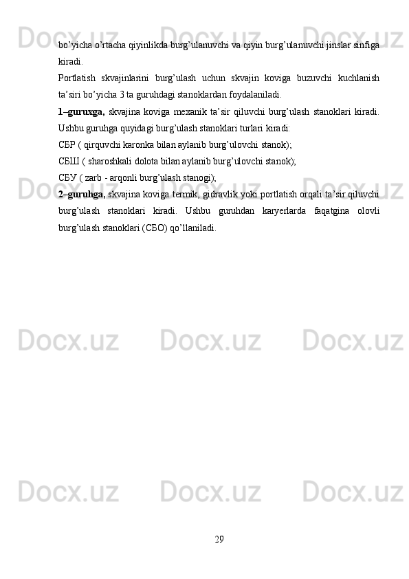 bo’yicha o’rtacha qiyinlikda burg’ulanuvchi va qiyin burg’ulanuvchi jinslar sinfiga
kiradi. 
Portlatish   skvajinlarini   burg’ulash   uchun   skvajin   koviga   buzuvchi   kuchlanish
ta’siri bo’yicha 3 ta guruhdagi stanoklardan foydalaniladi.
1–guruxga,   skvajina   koviga   mexanik   ta’sir   qiluvchi   burg’ulash   stanoklari   kiradi.
Ushbu guruhga quyidagi burg’ulash stanoklari turlari kiradi:
СБР ( qirquvchi karonka bilan aylanib burg’ulovchi stanok);
СБШ ( sharoshkali dolota bilan aylanib burg’ulovchi stanok);
СБУ ( zarb - arqonli burg’ulash stanogi);
2–guruhga,   skvajina koviga termik, gidravlik yoki portlatish orqali ta’sir qiluvchi
burg’ulash   stanoklari   kiradi.   Ushbu   guruhdan   karyerlarda   faqatgina   olovli
burg’ulash stanoklari (СБО) qo’llaniladi.
29 