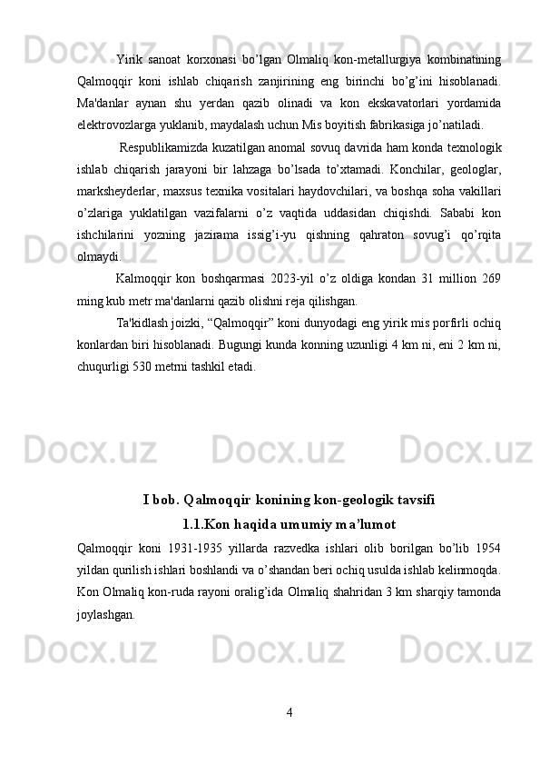 Yirik   sanoat   korxonasi   bo’lgan   Olmaliq   kon-metallurgiya   kombinatining
Qalmoqqir   koni   ishlab   chiqarish   zanjirining   eng   birinchi   bo’g’ini   hisoblanadi.
Ma'danlar   aynan   shu   yerdan   qazib   olinadi   va   kon   ekskavatorlari   yordamida
elektrovozlarga yuklanib, maydalash uchun Mis boyitish fabrikasiga jo’natiladi.
  Respublikamizda kuzatilgan anomal sovuq davrida ham konda texnologik
ishlab   chiqarish   jarayoni   bir   lahzaga   bo’lsada   to’xtamadi.   Konchilar,   geologlar,
marksheyderlar, maxsus texnika vositalari haydovchilari, va boshqa soha vakillari
o’zlariga   yuklatilgan   vazifalarni   o’z   vaqtida   uddasidan   chiqishdi.   Sababi   kon
ishchilarini   yozning   jazirama   issig’i-yu   qishning   qahraton   sovug’i   qo’rqita
olmaydi.
Kalmoqqir   kon   boshqarmasi   2023-yil   o’z   oldiga   kondan   31   million   269
ming kub metr ma'danlarni qazib olishni reja qilishgan. 
Ta'kidlash joizki, “Qalmoqqir” koni dunyodagi eng yirik mis porfirli ochiq
konlardan biri hisoblanadi. Bugungi kunda konning uzunligi 4 km ni, eni 2 km ni,
chuqurligi 530 metrni tashkil etadi.
I bob .   Qalmoqqir konining kon-geologik tavsifi
1.1. Kon haqida umumiy ma’lumot
Qalmoqqir   koni   1931-1935   yillarda   razvedka   ishlari   olib   borilgan   bo’lib   1954
yildan qurilish ishlari boshlandi va o’shandan beri ochiq usulda ishlab kelinmoqda.
Kon Olmaliq kon-ruda rayoni oralig’ida Olmaliq shahridan 3 km sharqiy tamonda
joylashgan.
4 