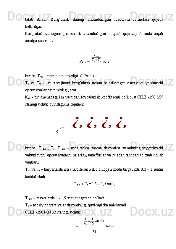 talab   etiladi.   Burg’ulash   stanogi   unumdorligini   hisoblash   formulasi   quyida
keltirilgan.
Burg’ulash   stanogining   smenalik   unumdorligini   aniqlash   quyidagi   formula   orqali
amalga oshiriladi.
P
b.sm  =  Тсм	
То+Тв · K
i.b
bunda, T
sm   –  smena davomiyligi, (12soat) ;
T
o   va   T
v   –   1m   skvajinani   burg’ulash   uchun   bajariladigan   asosiy   va   yordamchi
operatsiyalar davomiyligi, soat;
K
i.b   - bir smenadagi ish vaqtidan foydalanish koeffitsenti bo’lib, u СБШ -250 MN
stanogi uchun quyidagicha topiladi: 
K i.b  = 	
¿	¿	¿	¿
bunda,   T  
n.z   ,   T
r ,   T  
v.p   –   mos   xolda   smena   davomida   stanokning   tayyorlovchi
yakunlovchi operatsiyalarni bajarish, tanaffuslar va rejadan tashqari to’xtab qolish
vaqtlari; 
T
n.z  va T
r  – karyerlarda ish sharoitidan kelib chiqqan xolda birgalikda 0,2 ÷ 1 soatni
tashkil etadi;
T  
n.3  +  T
r   = 0,5 ÷ 1,5 soat;
T 
v.p  – karyerlarda 1	
¿ 1,5 soat chegarada bo’ladi.
T
o  – asosiy operatsiyalar davomiyligi quyidagicha aniqlanadi:
СБШ -250 MN 32 stanogi uchun:
T
o  = 	
1
νб
=	1
12	=0.08  soat;
31 