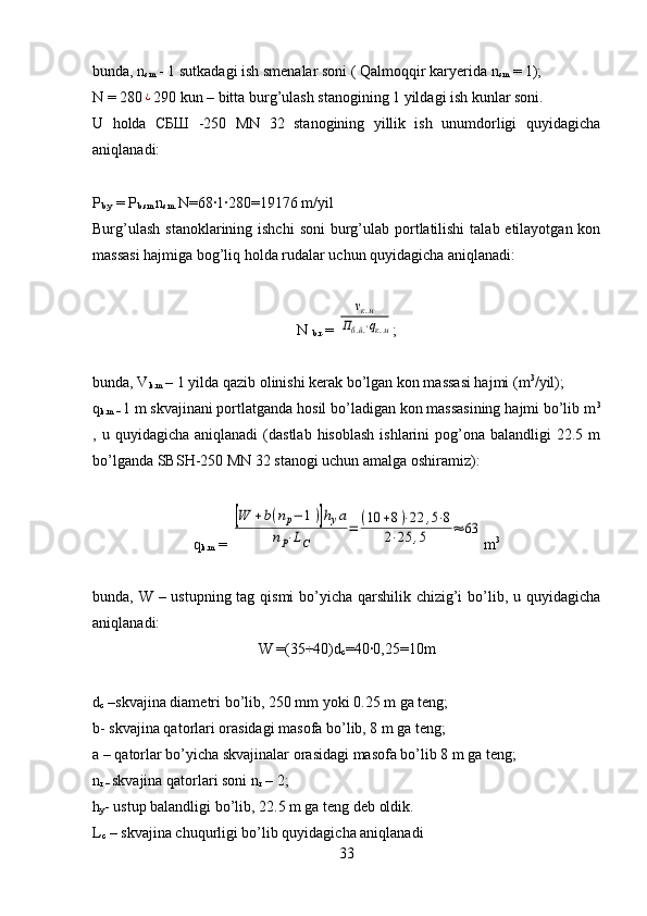 bunda, n
sm  - 1 sutkadagi ish smenalar soni ( Qalmoqqir kar y erida n
sm  = 1);
N = 280¿ 290 kun – bitta burg’ulash stanogining 1 yildagi ish kunlar soni. 
U   holda   СБШ   -250   MN   32   stanogining   yillik   ish   unumdorligi   quyidagicha
aniqlanadi:
P
b.y  = P
b.sm  n
sm.  N=68	
·1·280=19176 m/yil
Burg’ulash  stanoklarining ishchi  soni  burg’ulab portlatilishi  talab etilayotgan kon
massasi hajmiga bog’liq holda rudalar uchun quyidagicha aniqlanadi:
N 
b.r .= 	
νк.м	
Пб.й.⋅qк.м ;
bunda, V
k.m  – 1 yilda qazib olinishi kerak bo’lgan kon massasi hajmi (m 3
/yil); 
q
k.m –  1 m skvajinani portlatganda hosil bo’ladigan kon massasining hajmi bo’lib m 3
,  u  quyidagicha  aniqlanadi  (dastlab   hisoblash   ishlarini   pog’ona  balandligi  22.5  m
bo’lganda SBSH-250 MN 32 stanogi uchun amalga oshiramiz):
q
k.m  = 	
[W	+b(nр−	1)]hуа	
nP⋅LC	
=	(10	+8)⋅22	,5⋅8	
2⋅25	,5	≈	63 m 3
bunda, W – ustupning tag qismi  bo’yicha qarshilik chizig’i  bo’lib, u quyidagicha
aniqlanadi:
W =(35÷40) d
c =40	
·0,25=10m
d
c  – skvajina diametri  bo’lib, 250 mm yoki 0.25 m ga teng; 
b- skvajina qatorlari orasidagi masofa bo’lib, 8 m ga teng;
a – qatorlar bo’yicha skvajinalar orasidagi masofa bo’lib 8 m ga teng; 
n
r –  skvajina qatorlari soni  n
r  – 2;
h
y - ustup balandligi  bo’lib, 22.5 m ga teng deb oldik.
L
c  –  s kvajina chuqurligi bo’lib quyidagicha aniqlanadi
33 