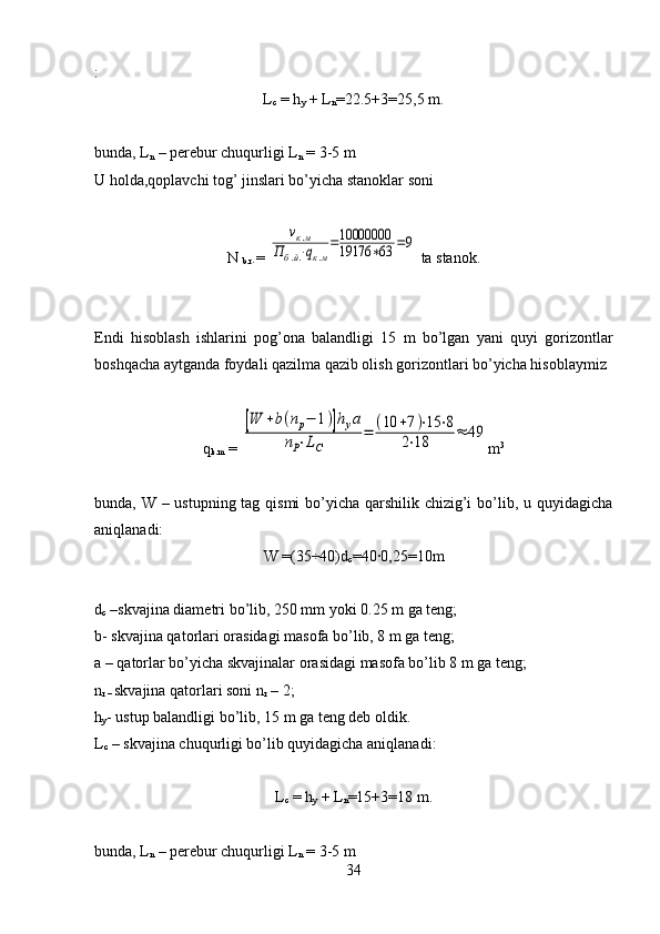 :
L
c  = h
y  + L
n =22.5+3=25,5  m.
bunda, L
n   –  perebur chuqurligi L
n  = 3-5 m
U holda,qoplavchi tog’ jinslari bo’yicha stanoklar soni
N 
b.r .= νк.м	
Пб.й.⋅qк.м
=10000000
19176	∗63	=9  ta stanok.
Endi   hisoblash   ishlarini   pog’ona   balandligi   15   m   bo’lgan   yani   quyi   gorizontlar
boshqacha aytganda foydali qazilma qazib olish gorizontlari bo’yicha hisoblaymiz
q
k.m  = 	
[W	+b(nр−	1)]hуа	
nP⋅LC	
=	(10	+7)⋅15	⋅8	
2⋅18	≈	49 m 3
bunda, W – ustupning tag qismi  bo’yicha qarshilik chizig’i  bo’lib, u quyidagicha
aniqlanadi:
W =(35÷40) d
c = 40 ·	
0,25= 10 m
d
c  – skvajina diametri  bo’lib, 250 mm yoki 0.25 m ga teng; 
b- skvajina qatorlari orasidagi masofa bo’lib, 8 m ga teng;
a – qatorlar bo’yicha skvajinalar orasidagi masofa bo’lib 8 m ga teng; 
n
r –  skvajina qatorlari soni  n
r  – 2;
h
y - ustup balandligi  bo’lib, 15 m ga teng deb oldik.
L
c  – skvajina chuqurligi bo’lib quyidagicha aniqlanadi:
L
c  = h
y  + L
n =15+3=18 m.
bunda, L
n   –  perebur chuqurligi L
n  = 3-5 m
34 