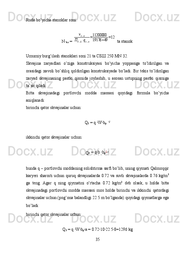 Ruda bo’yicha stanoklar soni:
N 
b.r .= νк.м	
Пб.й.⋅qк.м
=11200000
19176	∗49	=12  ta stanok.
Umumiy burg’ilash s tanoklari soni 2 1  ta СБШ 250 MN 32.
Skvajina   zaryadlari   o’ziga   konstruksiyasi   bo’yicha   yoppasiga   to’ldirilgan   va
orasidagi  xavoli bo’shliq qoldirilgan konstruksiyada  bo’ladi. Bir tekis to’ldirilgan
zaryad   skvajinaning   pastki   qismida   joylashib,   u   asosan   ustupning   pastki   qismiga
ta’sir qiladi. 
Bitta   skvajinadagi   portlovchi   modda   massasi   quyidagi   formula   bo’yicha
aniqlanadi:
birinchi qator skvajinalar uchun:
Q
3  = q 	
·W	·h
y  	a
ikkinchi   qator skvajinalar uchun:
Q 3  = q	
·b 	·h
y	¿a
bunda q – portlovchi moddaning solishtirma sarfi bo’lib, uning qiymati Qalmoqqir
karyeri sharoiti uchun quruq skvajinalarda 0.72 va suvli skvajinalarda 0.76 kg/m 3
ga   teng.   Agar   q   ning   qiymatini   o’rtacha   0.72   kg/m 3
  deb   olsak,   u   holda   bitta
skvajinadagi   portlovchi   modda   massasi   mos   holda   birinchi   va   ikkinchi   qatordagi
skvajinalar uchun (pog’ona balandligi 22.5 m bo’lganda) quyidagi qiymatlarga ega
bo’ladi:
 
birinchi qator skvajinalar uchun:
Q
3  = q 	
·W	·h
y ·	a = 0.72	·10	·22.5	·8=1296 kg
35 