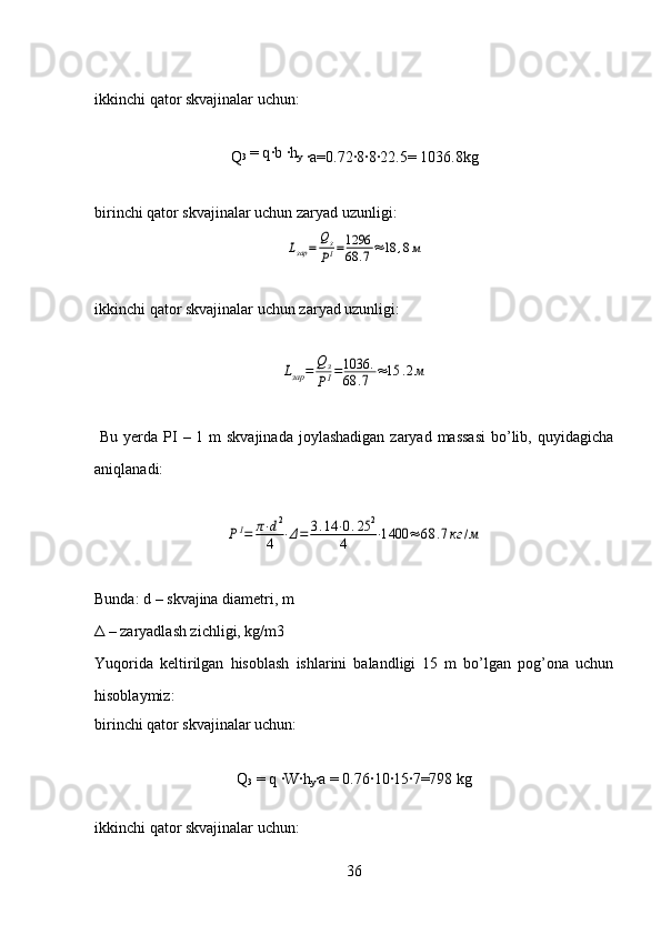 ikkinchi   qator skvajinalar uchun:
Q 3  = q·b 	·h
y  
·	a=0.72	·8·8·22.5= 1036.8kg
birinchi qator skvajinalar uchun zaryad uzunligi:	
Lзар	=	Qз
PI=1296
68	.7≈18	,8м
ikkinchi   qator skvajinalar uchun zaryad uzunligi:	
Lзар	=	Qз
PI=1036	.	
68	.7	≈15	.2м
  Bu yerda PI  – 1 m skvajinada  joylashadigan  zaryad massasi  bo’lib, quyidagicha
aniqlanadi:	
PI=	π⋅d2	
4	⋅Δ=	3.14	⋅0.25	2	
4	⋅1400	≈	68	.7кг	/м
Bunda:  d  – skvajina diametri, m
Δ – zaryadlash zichligi, kg/m3
Yuqorida   keltirilgan   hisoblash   ishlarini   balandligi   15   m   bo’lgan   pog’ona   uchun
hisoblaymiz:
birinchi qator skvajinalar uchun:
Q
3  = q 	
·W	·h
y ·	a = 0.76	·10	·15	·7=798 kg
 
ikkinchi   qator skvajinalar uchun:
36 