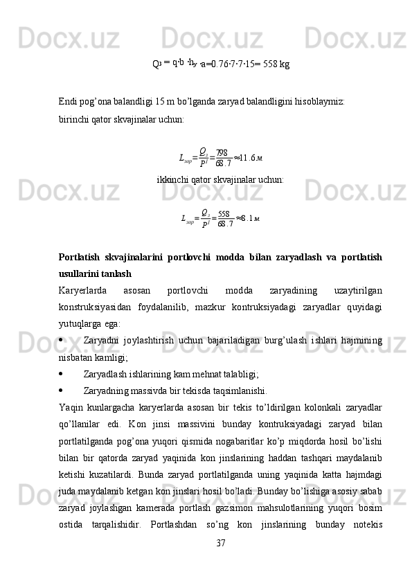 Q 3  = q·b 	·h
y  
·	a=0.76	·7·7·15= 558 kg
Endi pog’ona balandligi 15 m bo’lganda zaryad balandligini hisoblaymiz:  
birinchi qator skvajinalar uchun:	
Lзар	=	Qз
PI=798
68	.7≈11	.6м
ikkinchi   qator skvajinalar uchun:	
Lзар	=	Qз
PI=558
68	.7≈8.1м
Portlatish   skvajinalarini   portlovchi   modda   bilan   zaryadlash   va   portlatish
usullarini tanlash
Karyerlarda   asosan   portlovchi   modda   zaryadining   uzaytirilgan
konstruksiyasidan   foydalanilib,   mazkur   kontruksiyadagi   zaryadlar   quyidagi
yutuqlarga ega:
 Zaryadni   joylashtirish   uchun   bajariladigan   burg’ulash   ishlari   hajmining
nisbatan kamligi;  
 Zaryadlash ishlarining kam mehnat talabligi;
 Zaryadning massivda bir tekisda taqsimlanishi.
Yaqin   kunlargacha   karyerlarda   asosan   bir   tekis   to’ldirilgan   kolonkali   zaryadlar
qo’llanilar   edi.   Kon   jinsi   massivini   bunday   kontruksiyadagi   zaryad   bilan
portlatilganda   pog’ona   yuqori   qismida   nogabaritlar   ko’p   miqdorda   hosil   bo’lishi
bilan   bir   qatorda   zaryad   yaqinida   kon   jinslarining   haddan   tashqari   maydalanib
ketishi   kuzatilardi.   Bunda   zaryad   portlatilganda   uning   yaqinida   katta   hajmdagi
juda maydalanib ketgan kon jinslari hosil bo’ladi. Bunday bo’lishiga asosiy sabab
zaryad   joylashgan   kamerada   portlash   gazsimon   mahsulotlarining   yuqori   bosim
ostida   tarqalishidir.   Portlashdan   so’ng   kon   jinslarining   bunday   notekis
37 