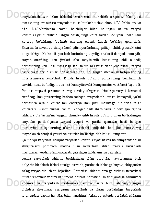 maydalanishi   ular   bilan   ishlashda   muammolarni   keltirib   chiqaradi.   Kon   jinsi
massivining   bir   tekisda   maydalanishi   ta’minlash   uchun   akad.   N.V.   Melnikov   va
t.f.d.   L.N.Marchenko   havoli   bo’shliqlar   bilan   bo’lingan   uzilma   zaryad
konstruksiyasini   taklif   qilishgan   bo’lib,   unga   ko’ra   zaryad   ikki   yoki   undan   ham
ko’proq   bo’laklarga   bo’linib   ularning   orasida   havoli   bo’shliq   qoldiriladi.
Skvajinada havoli bo’shliqni hosil qilish portlashning qattiq muhitdagi xarakterini
o’zgarishiga olib keladi: portlash bosimining tiqizligi sezilardi darajada kamayib,
zaryad   atrofidagi   kon   jinslari   o’ta   maydalanib   ketishining   oldi   olinadi;
portlashning   kon   jinsi   massiviga   faol   ta’sir   ko’rsatish   vaqti   cho’ziladi;   zaryad
pastki va yuqori qismlari portlashidan hosil bo’ladigan kuchlanish to’lqinlarining
interferensiyasi   kuzatiladi.   Bunda   havoli   bo’shliq   portlashning   boshlang’ich
davrida hosil  bo’ladigan bosimni kamaytiruvchi  kompensator vazifasini  bajaradi.
Portlash   impulsi   parametrlarining   bunday   o’zgarishi   hisobiga   zaryad   kamerasi
atrofidagi   kon   jinslarining   haddan   tashqari   maydalanib   ketishi   kamayadi,   ya’ni
portlashda   ajralib   chiqadigan   energiya   kon   jinsi   massiviga   bir   tekis   ta’sir
ko’rsatadi.   Ushbu   xulosa   har   xil   kon-geologik   sharoitlarda   o’tkazilgan   tajriba
ishlarida   o’z   tasdig’ini   topgan.   Shunday   qilib   havoli   bo’shliq   bilan   bo’laklangan
zaryadlar   portlatilganda   zaryad   yuqori   va   pastki   qismidan   hosil   bo’lgan
kuchlanish   to’lqinlarining   o’zaro   kesishishi   natijasida   kon   jins   massivining
maydalanish darajasi yaxshi va bir tekis bo’lishiga olib kelishi muqarrar. 
Qalmoqqir karyerida skvajina zaryadlari konstruksiyasi havoli bo’shliqlarsiz bo’lib
skvajinalarni   portlovchi   modda   bilan   zaryadlash   ishlari   maxsus   zaryadlash
mashinalari yordamida mexanizatsiyalashgan holda amalga oshiriladi.
Bunda   zaryadlash   ishlarini   boshlashdan   oldin   burg’ulab   tayyorlangan   blok
bo’yicha hisoblash ishlari amalga oshirilib, portlatish ishlariga buyruq chiqqandan
so’ng   zaryadlash   ishlari   bajariladi.   Portlatish   ishlarini   amalga   oshirish   uchastkasi
muhandis-texnik xodimi har  smena  boshida portlatish ishlarini amalga oshiruvchi
xodimlar   va   zaryadlash   mashinalari   haydovchilarini   burg’ulab   tayyorlangan
blokdagi   skvajinalar   seriyasini   zaryadlash   va   ularni   portlatishga   tayyorlash
to’g’risidagi barcha hujjatlar bilan tanishtirish bilan bir qatorda portlatish ishlarini
38