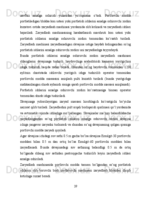 xavfsiz   amalga   oshirish   yuzasidan   yo’riqnoma   o’tadi.   Portlovchi   modda
portlatiladigan blokka kon ustasi yoki portlatish ishlarini amalga oshiruvchi xodim
kuzatuvi ostida zaryadlash mashinasi yordamida olib kelinadi va zaryadlash ishlari
bajariladi.   Zaryadlash   mashinasining   harakatlanish   marshruti   kon   ustasi   yoki
portlatish   ishlarini   amalga   oshiruvchi   xodim   tomonidan   ko’rsatib   turiladi.
Zaryadlash mashinasi  zaryadlanadigan skvajina ustiga haydab kelinganidan so’ng
portlatish ishlarini amalga oshiruvchi xodim uni zaryadlashga tayyorlaydi.
Bunda   portlatish   ishlarini   amalga   oshiruvchi   xodim   zaryadlash   mashinasi
shlanglarini   skvajinaga   tushirib,   haydovchiga   aralashtirish   kamerasi   yuritgichini
ishga   tushirish   haqida   xabar   beradi.   Shundan   so’ng   haydovchi   tomonidan   1200
ayl/min   chastotada   ishlovchi   yuritgich   ishga   tushirilib   operator   tomonidan
portlovchi   modda   massasini   aniqlash   pulti   kuzatib   turiladi   (bunda   yuritgichga
mahkamlangan shnek aylanish soniga qarab portlovchi modda massasi aniqlanadi).
Portlatish   ishlarini   amalga   oshiruvchi   xodim   ko’rsatmasiga   binoan   operator
tomonidan shnek ishga tushiriladi. 
Skvajinaga   yuborilayotgan   zaryad   massasi   hisoblagich   ko’rsatgichi   bo’yicha
nazorat qilib turiladi. Zaryadlashni pult orqali boshqarish qurilmasi qo’l yordamida
va avtomatik rejimda ishlashga mo’ljallangan. Skvajinalar ma’lum balandlikkacha
zaryadlangandan   so’ng   portlatish   ishlarini   amalga   oshiruvchi   xodim   skvajina
ichiga jangavor zaryadni tushuradi va shundan so’ng skvajinaning qolgan qismiga
portlovchi modda zaryadi quyiladi. 
Agar skvajina ichidagi suv sathi 0.5 m gacha bo’lsa skvajina Emulgit-30 portlovchi
moddasi   bilan   0.5   m   dan   ortiq   bo’lsa   Emulgit-60   portlovchi   moddasi   bilan
zaryadlanadi.   Bunda   skvajinadagi   suv   sathining   balandligi   0.5   m   da   ortiq
bo’lganda   shlang   suv   sathidan   pastroqqacha   tushirilib   keyin   zaryadlash   ishlari
amalga oshiriladi. 
Zaryadlash   mashinasida   portlovchi   modda   tamom   bo’lgandan   so’ng   portlatish
ishlarini   olib   boruvchi   bosh   portlatuvchi   mashinani   zaryadlash   blokidan   chiqib
ketishiga ruxsat beradi.
39 