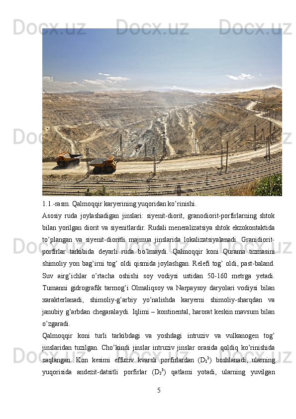 1.1.-rasm. Qalmoqqir karyerining yuqoridan ko’rinishi.
Asosiy   ruda   joylashadigan   jinslari:   siyenit-diorit,   granodiorit-porfirlarning   shtok
bilan yorilgan diorit va siyenitlardir. Rudali meneralizatsiya shtok ekzokontaktida
t o’ plangan   va   siyenit-dioritli   majmua   jinslarida   lokalizatsiyalanadi.   Granidiorit-
porfirlar   tarkibida   deyarli   ruda   b o’ lmaydi.   Qalmoqqir   koni   Qurama   tizmasini
shimoliy  yon   bag’irni   tog’   oldi   qismida   joylashgan.   Relefi   tog’   oldi,  past-baland.
Suv   airg’ichlar   o’rtacha   oshishi   soy   vodiysi   ustidan   50-160   metrga   yetadi.
Tumanni   gidrografik   tarmog’i   Olmaliqsoy   va   Narpaysoy   daryolari   vodiysi   bilan
xarakterlanadi,   shimoliy-g’arbiy   yo’nalishda   karyerni   shimoliy-sharqdan   va
janubiy g’arbdan chegaralaydi. Iqlimi – kontinental, harorat keskin mavsum bilan
o’zgaradi.
Qalmoqqir   koni   turli   tarkibdagi   va   yoshdagi   intruziv   va   vulkanogen   tog’
jinslaridan   tuzilgan.   Cho’kindi   jinslar   intruziv   jinslar   orasida   qoldiq   ko’rinishida
saqlangan.   Kon   kesimi   effuziv   kvarsli   porfirlardan   (D
1 1
)   boshlanadi,   ularning
yuqorisida   andezit-datsitli   porfirlar   (D
2 3
)   qatlami   yotadi,   ularning   yuvilgan
5 