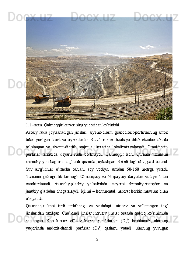 1.1.-rasm. Qalmoqqir karyerining yuqoridan ko’rinishi.
Asosiy   ruda   joylashadigan   jinslari:   siyenit-diorit,   granodiorit-porfirlarning   shtok
bilan yorilgan diorit va siyenitlardir. Rudali meneralizatsiya shtok ekzokontaktida
t o’ plangan   va   siyenit-dioritli   majmua   jinslarida   lokalizatsiyalanadi.   Granidiorit-
porfirlar   tarkibida   deyarli   ruda   b o’ lmaydi.   Qalmoqqir   koni   Qurama   tizmasini
shimoliy  yon   bag’irni   tog’   oldi   qismida   joylashgan.   Relefi   tog’   oldi,  past-baland.
Suv   airg’ichlar   o’rtacha   oshishi   soy   vodiysi   ustidan   50-160   metrga   yetadi.
Tumanni   gidrografik   tarmog’i   Olmaliqsoy   va   Narpaysoy   daryolari   vodiysi   bilan
xarakterlanadi,   shimoliy-g’arbiy   yo’nalishda   karyerni   shimoliy-sharqdan   va
janubiy g’arbdan chegaralaydi. Iqlimi – kontinental, harorat keskin mavsum bilan
o’zgaradi.
Qalmoqqir   koni   turli   tarkibdagi   va   yoshdagi   intruziv   va   vulkanogen   tog’
jinslaridan   tuzilgan.   Cho’kindi   jinslar   intruziv   jinslar   orasida   qoldiq   ko’rinishida
saqlangan.   Kon   kesimi   effuziv   kvarsli   porfirlardan   (D
1 1
)   boshlanadi,   ularning
yuqorisida   andezit-datsitli   porfirlar   (D
2 3
)   qatlami   yotadi,   ularning   yuvilgan
5