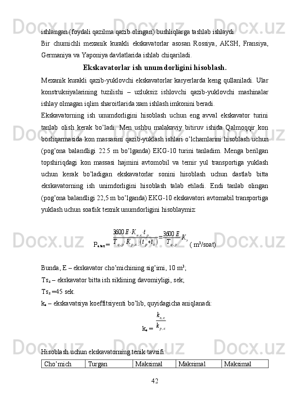 ishlangan (foydali qazilma qazib olingan) bushliqlarga tashlab ishlaydi.
Bir   chumichli   mexanik   kurakli   ekskavatorlar   asosan   Rossiya,   AKSH,   Fransiya,
Germaniya va Yaponiya davlatlarida ishlab chi q ariladi.
Ekskavatorlar ish unumdorligini hisoblash.
Mexanik kurakli qazib-yuklovchi ekskavatorlar karyerlarda keng qullaniladi. Ular
konstruksiyalarining   tuzilishi   –   uzluksiz   ishlovchi   qazib-yuklovchi   mashinalar
ishlay olmagan iqlim sharoitlarida xam ishlash imkonini beradi.
Ekskavatorning   ish   unumdorligini   hisoblash   uchun   eng   avval   ekskavator   turini
tanlab   olish   kerak   bo’ladi.   Men   ushbu   malakaviy   bitiruv   ishida   Qalmoqqir   kon
boshqarmasida kon massasini  qazib-yuklash ishlari o’lchamlarini hisoblash uchun
(pog’ona   balandligi   22.5   m   bo’lganda)   EKG-10   turini   tanladim.   Menga   berilgan
topshiriqdagi   kon   massasi   hajmini   avtomobil   va   temir   yul   transportiga   yuklash
uchun   kerak   bo’ladigan   ekskavatorlar   sonini   hisoblash   uchun   dastlab   bitta
ekskavatorning   ish   unimdorligini   hisoblash   talab   etiladi.   Endi   tanlab   olingan
(pog’ona balandligi 22,5 m bo’lganda) EKG-10 ekskavatori avtomabil transportiga
yuklash uchun soatlik texnik unumdorligini hisoblaymiz: 
P
e.tex  = 3600	Е⋅Кн.к⋅tp	
Тц.р⋅К	р.к.⋅(tp+tв)=3600	Е	
Тц.р	
Кэ ( m 3
/soat)
Bunda, E – ekskavator cho’michining  sig’imi, 1 0  m 3
;
Ts
.r  – ekskavator  bitta ish siklining davomiyligi, sek;
Ts
.r   = 45 sek.
k
e  – ekskavatsiya koeffitsiyenti bo’lib, quyidagicha aniqlanadi:
k
e   = 	
kн.к	
kр.к
Hisoblash uchun ekskavatorning tenik tavsifi:
Cho’mich Turgan Maksimal Maksimal Maksimal
42