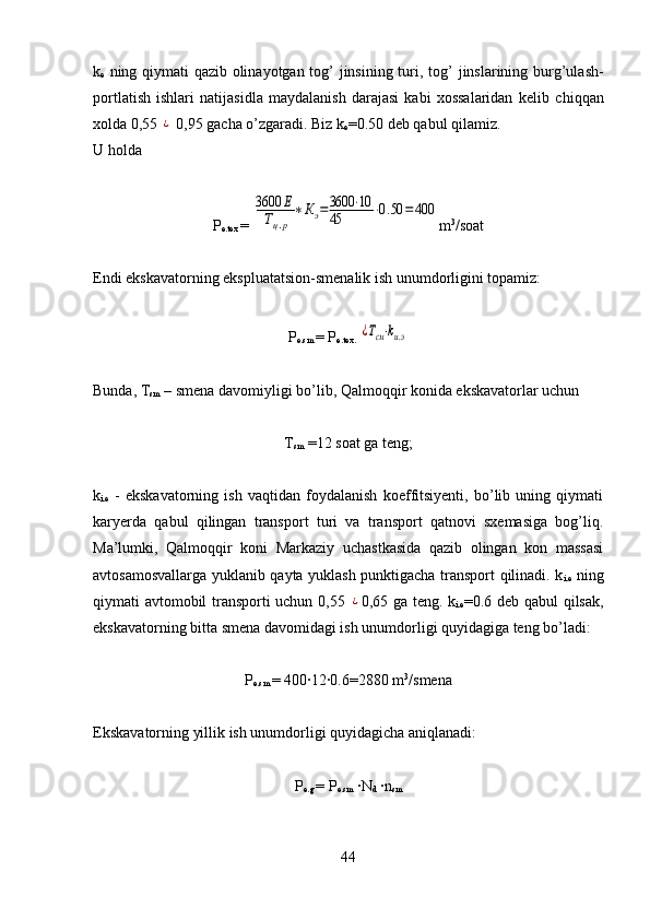 k
e   ning qiymati qazib olinayotgan tog’ jinsining turi , tog’ jinslarining burg’ulash-
portlatish   ishlari   natijasidla   maydalanish   darajasi   kabi   xossalaridan   kelib   chiqqan
xolda 0,55 ¿  0,95 gacha o’zgaradi.  Biz  k
e =0.50 deb qabul qilamiz.
U holda
P
e.tex  = 	
3600	Е	
Тц.р	
∗Кэ=3600	⋅10	
45	⋅0.50	=	400 m 3
/soat
Endi ekskavatorning ekspluatatsion -smenalik ish  unumdorligini topamiz:
P
e.sm  =  P
e.tex.  	
¿Тсм⋅kи.э
Bunda, T
sm  – smena davomiyligi  bo’lib, Qalmoqqir konida ekskavatorlar uchun  
T
sm   =12  soat ga teng;
k
i.e   -   ekskavatorning   ish   vaqtidan   foydalanish   koeffitsiyenti,   bo’lib   uning   qiymati
karyerda   qabul   qilingan   transport   turi   va   transport   qatnovi   sxemasiga   bog’liq.
Ma’lumki,   Qalmoqqir   koni   Markaziy   uchastkasida   qazib   olingan   kon   massasi
avtosamosvallarga yuklanib qayta yuklash punktigacha transport qilinadi. k
i.e   ning
qiymati avtomobil transporti uchun 0,55  	
¿ 0,65 ga teng. k
i.e =0.6 deb qabul qilsak,
ekskavatorning bitta smena davomidagi ish unumdorligi quyidagiga teng bo’ladi:
P
e.sm  =  400	
·12	·0.6=2880 m 3
/smena
Ekskavatorning yillik ish unumdorligi quyidagicha aniqlanadi:     
P
e.g   =  P
e.sm  	
·N
d  	·n
sm
44 