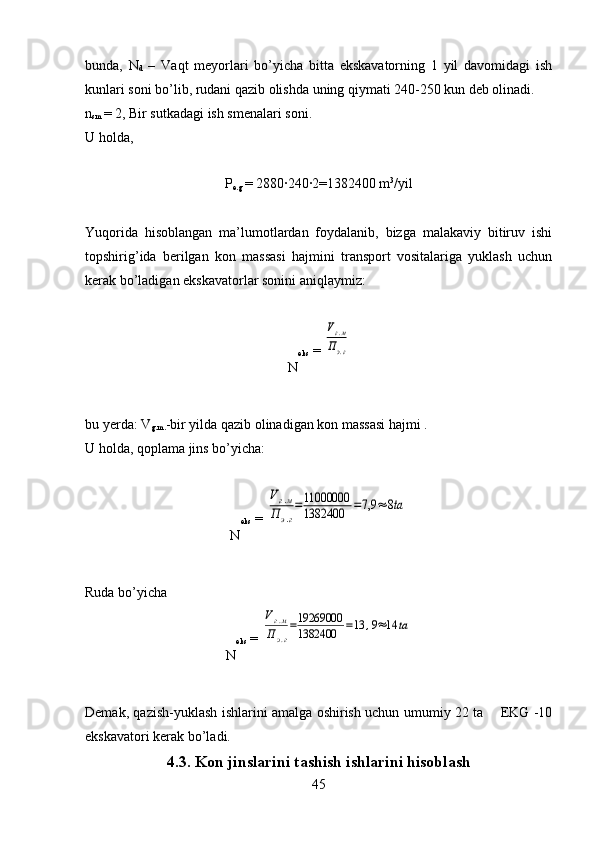 bunda,   N
d   –   Vaqt   meyorlari   bo’yicha   bitta   ekskavatorning   1   yil   davomidagi   ish
kunlari soni bo’lib, rudani qazib olishda uning qiymati 240-250 kun deb olinadi. 
n
sm  =  2, Bir sutkadagi ish smenalari soni.
U holda, 
P
e.g   =  2880·240	·2=1382400 m 3
/yil
Yuqorida   hisoblangan   ma’lumotlardan   foydalanib,   bizga   malakaviy   bitiruv   ishi
topshirig’ida   berilgan   kon   massasi   hajmini   transport   vositalariga   yuklash   uchun
kerak bo’ladigan ekskavatorlar sonini aniqlaymiz: 
N eks  = 	
Vг.м	
Пэ.г
bu yerda: V
g.m. -bir yilda qazib olinadigan kon massasi hajmi .
U holda,  q oplama jins bo’yicha :
N eks  = 	
Vг.м	
П	э.г
=11000000
1382400	=7,9	≈	8ta
Ruda bo’yicha 
N eks  = 	
Vг.м	
Пэ.г
=19269000
1382400	=13	,9≈14	ta
Demak, qazish-yuklash ishlarini amalga oshirish uchun umumiy 22 ta       EKG -10
ekskavatori kerak bo’ladi.
4.3. Kon jinslarini tashish ishlarini hisoblash
45 