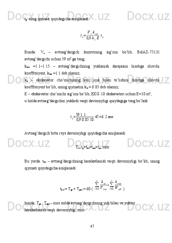t
p   -ning qiymati quyidagicha aniqlanadi:tп=	
V	а⋅kвер	
0,9	⋅kн⋅Е⋅tц
Bunda:   V
a   –   avtoag’dargich   kuzovining   sig’imi   bo’lib,   BelAZ-75131
avtoag’dargichi uchun 59 m 3
 ga teng;
k
ver   =1.1÷1.15   –   avtoag’dargichning   yuklanish   darajasini   hisobga   oluvchi
koeffitsiyent, k
ver  =1.1 deb olamiz;
k
n   –   ekskavator   cho’michining   kon   jinsi   bilan   to’lishini   hisobga   oluvchi
koeffitsiyent bo’lib, uning qiymatini k
n  = 0.85 deb olamiz;
E – ekskavator cho’michi sig’imi bo’lib, EKG-10 ekskavatori uchun E=10 m 3
, 
u holda avtoag’dargichni yuklash vaqti davomiyligi quiydagiga teng bo’ladi:	
tп=59	⋅1.1	
0,9	⋅0.85	⋅10	⋅45	=	6.2мин
Avtoag’dargich bitta reys davomiyligi quyidagicha aniqlanadi:
T
r =  t
p +t
dv +t
raz +t
m , min
Bu   yerda:   t
dv   –   avtoag’dargichning   harakatlanish   vaqti   davomiyligi   bo’lib,   uning
qiymati quyidagicha aniqlanadi:
t
d.v  = T
gr  + T
par  = 60 ( 	
∑
i=1
n	liгр	
V	пар	
+∑
i=1
n	liпар
Vi	gfh )
bunda, T
gr  , T
por  – mos xolda avtoag’dargichning yuk bilan va yuksiz
harakatlanish vaqti davomiyligi, min.
47 