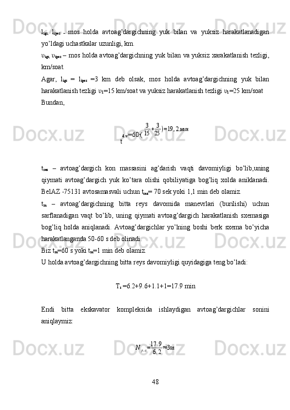 l
igr,   l
ipor   –   mos   holda   avtoag’dargichning   yuk   bilan   va   yuksiz   harakatlanadigan
yo’ldagi uchastkalar uzunligi, km.
υ
i gr,   υ
i por   – mos holda avtoag’dargichning yuk bilan va yuksiz xarakatlanish tezligi,
km/soat.
Agar,   l
igr   =   l
ipor   =3   km   deb   olsak,   mos   holda   avtoag’dargichning   yuk   bilan
harakatlanish tezligi  υ
1 =15 km/soat va yuksiz harakatlanish tezligi  υ
1 =25 km/soat 
Bundan, 
t d.v  =60·(	
3
15	+	3
25	)=19	,2мин
t
raz   –   avtoag’dargich   kon   massasini   ag’darish   vaqti   davomiyligi   bo’lib,uning
qiymati   avtoag’dargich   yuk   ko’tara   olishi   qobiliyatiga   bog’liq   xolda   aniklanadi.
BelAZ -75131 avtosamasvali uchun  t
raz = 70 sek yoki 1,1 min deb olamiz.
t
m   –   avtoag’dargichning   bitta   reys   davomida   manevrlari   (burilishi)   uchun
sarflanadigan   vaqt   bo’lib,   uning   qiymati   avtoag’dargich   harakatlanish   sxemasiga
bog’liq   holda   aniqlanadi.   Avtoag’dargichlar   yo’lning   boshi   berk   sxema   bo’yicha
harakatlanganda 50-60 s deb olinadi. 
Biz  t
m = 60 s yoki  t
m = 1 min deb olamiz.
U holda avtoag’dargichning bitta reys davomiyligi quyidagiga teng bo’ladi:
T
r  =6.2+9.6+1.1+1=17.9 min
Endi   bitta   ekskavator   kompleksida   ishlaydigan   avtoag’dargichlar   sonini
aniqlaymiz:	
N	р.а=17	.9	
6.2≈3ta
48 