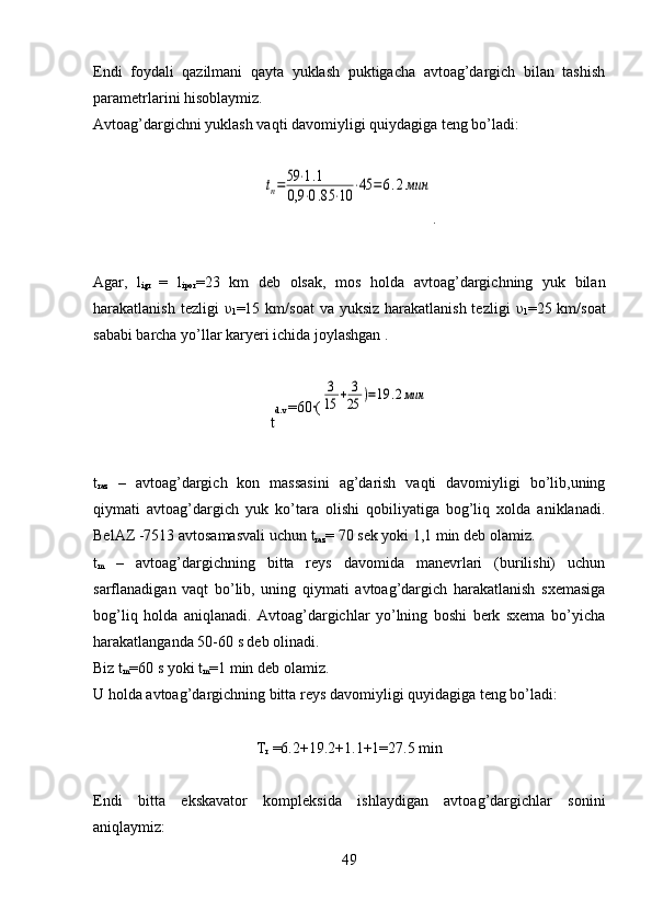 Endi   foydali   qazilmani   qayta   yuklash   puktigacha   avtoag’dargich   bilan   tashish
parametrlarini hisoblaymiz.
Avtoag’dargichni yuklash vaqti davomiyligi quiydagiga teng bo’ladi:tп=59	⋅1.1	
0,9	⋅0.85	⋅10	⋅45	=	6.2мин
.
Agar,   l
igr   =   l
ipor =23   km   deb   olsak,   mos   holda   avtoag’dargichning   yuk   bilan
harakatlanish tezligi   υ
1 =15 km/soat  va yuksiz  harakatlanish tezligi   υ
1 =25 km/soat
sababi barcha yo’llar karyeri ichida joylashgan .
t d.v  =60	
·(	
3
15	+	3
25	)=19	.2мин
t
raz   –   avtoag’dargich   kon   massasini   ag’darish   vaqti   davomiyligi   bo’lib,uning
qiymati   avtoag’dargich   yuk   ko’tara   olishi   qobiliyatiga   bog’liq   xolda   aniklanadi.
BelAZ -7513 avtosamasvali uchun  t
raz = 70 sek yoki 1,1 min deb olamiz.
t
m   –   avtoag’dargichning   bitta   reys   davomida   manevrlari   (burilishi)   uchun
sarflanadigan   vaqt   bo’lib,   uning   qiymati   avtoag’dargich   harakatlanish   sxemasiga
bog’liq   holda   aniqlanadi.   Avtoag’dargichlar   yo’lning   boshi   berk   sxema   bo’yicha
harakatlanganda 50-60 s deb olinadi. 
Biz  t
m = 60 s yoki  t
m = 1 min deb olamiz.
U holda avtoag’dargichning bitta reys davomiyligi quyidagiga teng bo’ladi:
T
r  =6.2+19.2+1.1+1=27.5 min
Endi   bitta   ekskavator   kompleksida   ishlaydigan   avtoag’dargichlar   sonini
aniqlaymiz:
49 