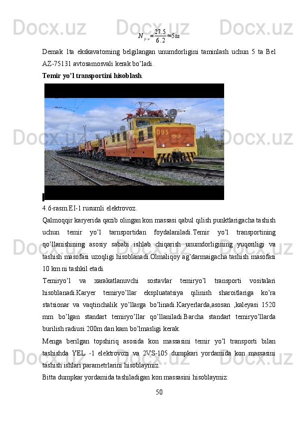 N	р.а=27	.5	
6.2≈5taDemak   1ta   ekskavatorning   belgilangan   unumdorligini   taminlash   uchun   5   ta   Bel
AZ-75131 avtosamosvali kerak bo’ladi.
Temir yo’l transportini hisoblash .
 
4.6-rasm.EI-1 rusumli elektrovoz.
Qalmoqqir karyerida qazib olingan kon massasi qabul qilish punktlarigacha tashish
uchun   temir   yo’l   tarnsportidan   foydalaniladi.Temir   yo’l   transportining
qo’llanishining   asosiy   sababi   ishlab   chiqarish   unumdorligining   yuqoriligi   va
tashish masofasi uzoqligi hisoblanadi.Olmaliqoy ag’darmaigacha tashish masofasi
10 km ni tashkil etadi.
Temiryo’l   va   xarakatlanuvchi   sostavlar   temiryo’l   transporti   vositalari
hisoblanadi.Karyer   temiryo’llar   ekspluatatsiya   qilinish   sharoitlariga   ko’ra
statsionar   va   vaqtinchalik   yo’llarga   bo’linadi.Karyerlarda,asosan   ,kaleyasi   1520
mm   bo’lgan   standart   temiryo’llar   qo’llaniladi.Barcha   standart   temiryo’llarda
burilish radiusi 200m dan kam bo’lmasligi kerak.
Menga   berilgan   topshiriq   asosida   kon   massasini   temir   yo’l   transporti   bilan
tashishda   YEL   -1   elektrovozi   va   2VS-105   dumpkari   yordamida   kon   massasini
tashish ishlari parametrlarini hisoblaymiz.
Bitta dumpkar yordamida tashiladigan kon massasini hisoblaymiz:
50 