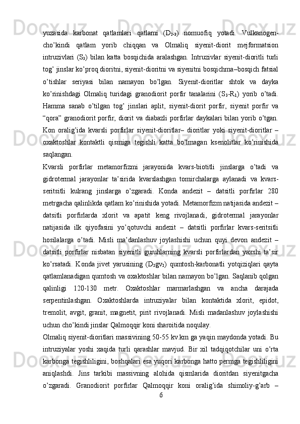 yuzasida   karbonat   qatlamlari   qatlami   (D
2-3 )   nomuofiq   yotadi.   Vulkanogen-
cho’kindi   qatlam   yorib   chiqqan   va   Olmaliq   siyenit-diorit   mejformatsion
intruzivlari   (S
3 )   bilan   katta   bosqichida   aralashgan.   Intruzivlar   siyenit-dioritli   turli
tog’ jinslar ko’proq dioritni, siyenit-dioritni va siyenitni bosqichma–bosqich fatsial
o’tishlar   seriyasi   bilan   namayon   bo’lgan.   Siyenit-dioritlar   shtok   va   dayka
ko’rinishdagi   Olmaliq   turidagi   granodiorit   porfir   tanalarini   (S
3 -R
1 )   yorib   o’tadi.
Hamma   sanab   o’tilgan   tog’   jinslari   aplit,   siyenit-diorit   porfir,   siyenit   porfir   va
“qora” granodiorit  porfir, diorit  va diabazli  porfirlar  daykalari  bilan  yorib o’tgan.
Kon   oralig’ida   kvarsli   porfirlar   siyenit-dioritlar–   dioritlar   yoki   siyenit-dioritlar   –
oxaktoshlar   kontaktli   qismiga   tegishli   katta   bo’lmagan   ksenolitlar   ko’rinishida
saqlangan.
Kvarsli   porfirlar   metamorfizmi   jarayonida   kvars-biotitli   jinslarga   o’tadi   va
gidrotermal   jarayonlar   ta’sirida   kvarslashgan   tomirchalarga   aylanadi   va   kvars-
seritsitli   kulrang   jinslarga   o’zgaradi.   Konda   andezit   –   datsitli   porfirlar   280
metrgacha qalinlikda qatlam ko’rinishida yotadi. Metamorfizm natijasida andezit –
datsitli   porfirlarda   xlorit   va   apatit   keng   rivojlanadi,   gidrotermal   jarayonlar
natijasida   ilk   qiyofasini   yo’qotuvchi   andezit   –   datsitli   porfirlar   kvars-seritsitli
hosilalarga   o’tadi.   Misli   ma’danlashuv   joylashishi   uchun   quyi   devon   andezit   –
datsitli   porfirlar   nisbatan   siyenitli   guruhlarning   kvarsli   porfirlardan   yaxshi   ta’sir
ko’rsatadi.   Konda   jivet   yarusining   (D
2 gv
2 )   qumtosh-karbonatli   yotqiziqlari   qayta
qatlamlanadigan qumtosh va oxaktoshlar bilan namayon bo’lgan. Saqlanib qolgan
qalinligi   120-130   metr.   Oxaktoshlar   marmarlashgan   va   ancha   darajada
serpentinlashgan.   Oxaktoshlarda   intruziyalar   bilan   kontaktida   xlorit,   epidot,
tremolit,   avgit,   granit,   magnetit,   pirit   rivojlanadi.   Misli   madanlashuv   joylashishi
uchun cho’kindi jinslar Qalmoqqir koni sharoitida noqulay. 
Olmaliq siyenit-dioritlari massivining 50-55 kv.km ga yaqin maydonda yotadi. Bu
intruziyalar   yoshi   xaqida   turli   qarashlar   mavjud.   Bir   xil   tadqiqotchilar   uni   o’rta
karbonga tegishliligini, boshqalari esa yuqori karbonga hatto permga tegishliligini
aniqlashdi.   Jins   tarkibi   massivning   alohida   qismlarida   dioritdan   siyenitgacha
o’zgaradi.   Granodiorit   porfirlar   Qalmoqqir   koni   oralig’ida   shimoliy-g’arb   –
6 