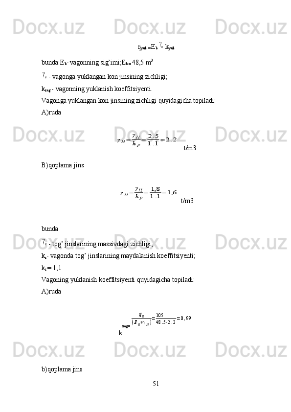 q
yuk =  E
b γн k
yuk
bunda : E
b -
  vagonning si g’ imi;E
b =  48,5 m 3	
γн
- vagon g a yuklangan  kon  jins i ning zichligi;
k
zag  - vagon n ing yuklanish koeffitsiyenti. 
Vagon g a yuklangan  kon  jins i ning zichligi  q uyidagicha topiladi:
A)ruda	
γН=	γЦ
kР
=	2.5	
1.1=	2.2
t/m3
B)qoplama jins 	
γН=	γЦ
kР
=	1,8
1.1=	1,6
  t/m3
bunda	
γц
- to g’  jinslarining massivdagi zichligi;
k
r - vagonda to g’  jinslarining maydalanish koeffitsiyenti; 
k
r  = 1, 1
Vagoning yuklanish koeffitsiyenti  q uyidagicha topiladi:
A)ruda
k zag=	
qВ	
(ЕВ∗γН)=105
48	.5⋅2.2=0,99
b)qoplama jins
51 
