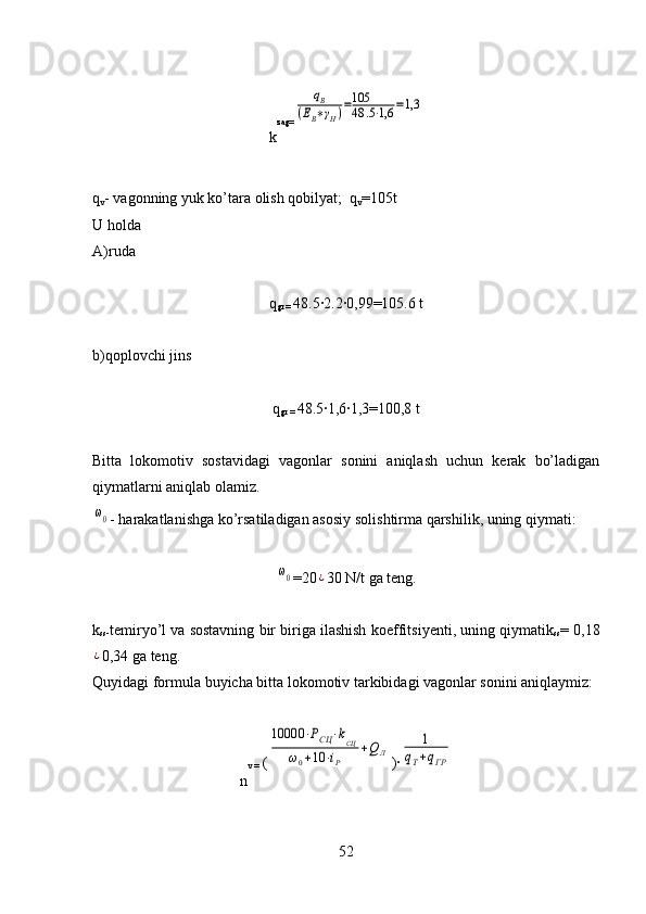 k zag=qВ	
(ЕВ∗γН)=105
48	.5⋅1,6	=1,3
q
v - vagonning yuk ko’tara olish qobilyat;  q
v =105t 
U holda 
A)ruda
q
gr =  48.5	
·2.2	·0,99=105.6 t
b)qoplovchi jins
q
gr =  48.5	
·1,6	·1,3=100,8 t
Bitta   lokomotiv   sostavidagi   vagonlar   sonini   aniqlash   uchun   kerak   bo’ladigan
qiymatlarni aniqlab olamiz.	
ω0
- harakatlanishga ko’rsatiladigan asosiy soli shtirma  q arshilik, uning  q iymati: 	
ω0
=20	¿ 30 N/t  ga  teng.
k
ss- temiryo’l va sostavning bir biriga ilashish  koeffitsiyenti, uning  q iymatik
ss = 0,18	
¿
0,34 ga teng.
Q uyidagi formula buyicha bitta lok o m o tiv tarkibidagi vagonlar sonini ani q laymiz: 
n v =  (	
10000	⋅РСЦ	⋅kСЦ	
ω0+10	⋅iР	
+Q	Л )	
·	
1	
qТ+qГР
52 