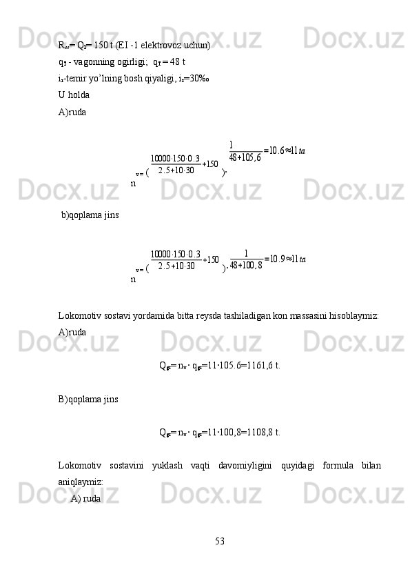 R
ss = Q
l = 150 t (EI -1 elektrovoz uchun)
q
T  - vagonning ogirligi;  q
T  = 48 t
i
r - temir yo’lning  bosh  q iyali gi,  i
r =30‰
U holda
A)ruda
n v =  (10000	⋅150	⋅0.3	
2.5+10	⋅30	+150 )	
·
1
48	+105	,6
=10	.6≈11	ta
  b)qoplama jins
n v =  (	
10000	⋅150	⋅0.3	
2.5+10	⋅30	+150 )	
·	
1	
48	+100	,8=10	.9≈11	ta
 
Lokomotiv sostavi yordamida bitta reysda tashiladigan kon massasini hisoblaymiz :
A)ruda 
Q
gr = n
v  ·	
 q
gr =11	·105.6=1161,6  t.
B)qoplama jins
Q
gr = n
v  ·	
 q
gr =11	·100,8=1108,8  t.
Lokomotiv   sostavini   yuklash   va q ti   davomiyligini   q uyidagi   formula   bilan
ani q laymiz:
A) ruda
53 