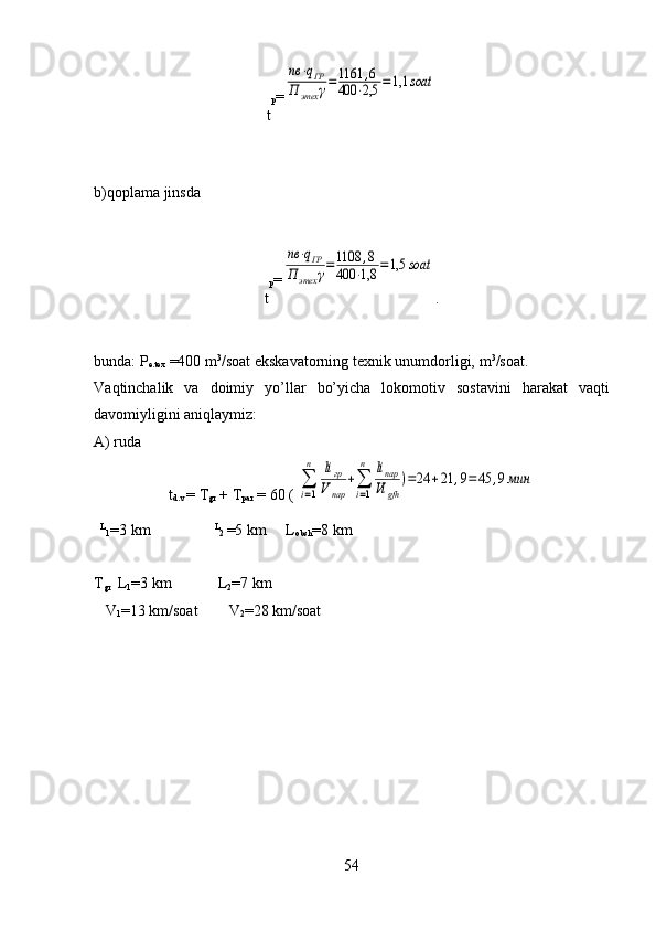 t p =nв	⋅qГР	
П	этех	γ=1161	,6	
400	⋅2,5	=1,1	soat
 
b)qoplama jinsda
t p =	
nв	⋅qГР	
П	этех	γ=1108	,8	
400	⋅1,8	=1,5	soat
.
bunda :  P
e.tex  =400 m 3
/soat ekskavatorning texnik unumdorligi,  m 3
/soat.
Va q tinchalik   va   doimiy   y o’ llar   bo’ yicha   lok o m o tiv   sostavini   h arakat   va q ti
davomiyligini ani q laymiz:
A) ruda
t
d.v  = T
gr  + T
par  = 60 ( 	
∑
i=1
n	liгр	
Vпар	
+∑
i=1
n	liпар
Vi	gfh	
)=24	+21	,9=45	,9мин
    L
1 =3 km
                    L
2  =5 km     L
obsh =8 km
T
gr    
L
1 =3   km             L
2 = 7  km
   V
1 =13  km/soat         V
2 =28  km/soat
54 