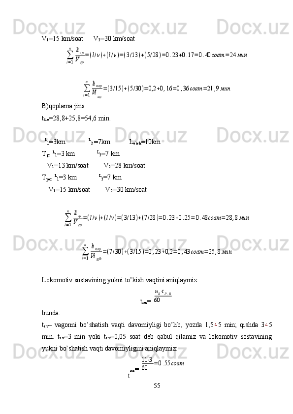 ∑
i=1
n	liгр
Vгр
=(l/v)+(l/v)=(3/13	)+(7/28	)=0.23	+0.25	=	0.48	соат	=	28	,8мин	
∑
i=1
n	liпар
Vi	gfh	
=(7/30	)+(3/15	)=0,23	+0,2	=	0,43	соат	=	25	,8минLokomotiv sostavining yukni to’kish vaqtini aniqlaymiz: 
t
raz = 	
nВ⋅tР.В	
60
bunda:
t
r.v –   vagonni   bo’shatish   vaqti   davomiyligi   bo’lib,   yozda   1,5	
¿ 5   min;   qishda   3	¿ 5
min.   t
r.v =3   min   yoki   t
r.v =0,05   soat   deb   qabul   qilamiz   va   lokomotiv   sostavining
yukni bo’shatish vaqti davomiyligini aniqlaymiz:
t raz = 	
11⋅3	
60	=0.55	cоат
55V
1 =15 km/soat      V
2 =30 km/soat	
∑
i=1
n	liгр
Vгр
=(l/v)+(l/v)=(3/13	)+(5/28	)=0.23	+0.17	=0.40	соат	=24	мин	
∑
i=1
n	liпар
Vi	пар	
=(3/15	)+(5/30	)=0,2	+0,16	=0,36	соат	=21	,9мин
B)qoplama jins
t
d.v =28,8+25,8=54,6 min.
   L
1 = 3 km
             L
2  = 7 km             L
obsh = 10 km
T
gr    L
1 = 3  km                L
2 = 7  km
   V
1 =13  km/soat          V
2 =28  km/soat
T
por    L
1 =3 km              L
2 =7 km
    V
1 =15   km/soat         V
2 =30   km/soat 