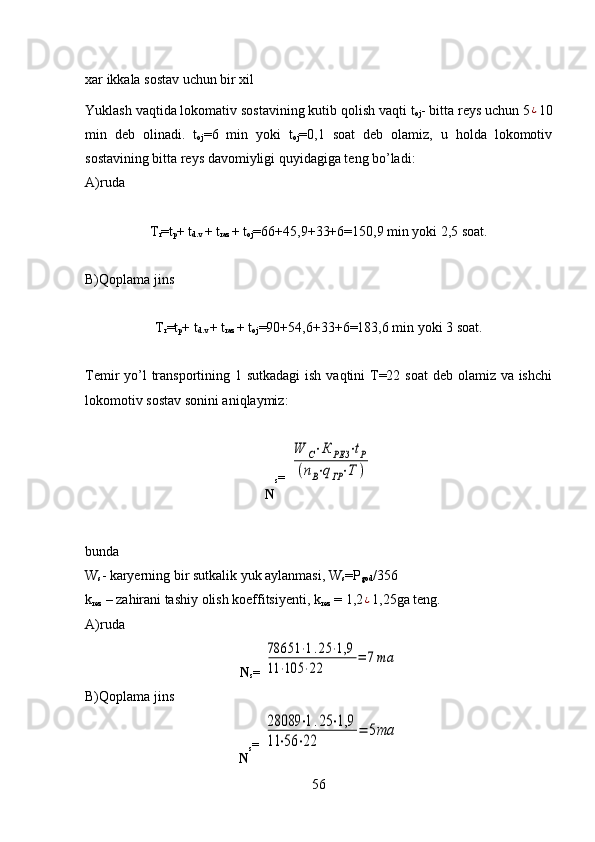 xar ikkala sostav uchun bir xil
Yuklash vaqtida lokomativ sostavining kutib qolish vaqti t
oj - bitta reys uchun 5¿ 10
min   deb   olinadi.   t
oj =6   min   yoki   t
oj =0,1   soat   deb   olamiz,   u   holda   lokomotiv
sostavining bitta reys davomiyligi quyidagiga teng bo’ladi:
A)ruda
T
r =t
p + t
d.v  + t
raz  + t
oj =66+45,9+33+6=150,9 min yoki 2,5 soat.
B)Qoplama jins
T
r =t
p + t
d.v  + t
raz  + t
oj =90+54,6+33+6=183,6 min yoki 3 soat.
Temir yo’l transportining 1 sutkadagi  ish vaqtini T=22 soat  deb olamiz va ishchi
lokomotiv sostav sonini aniqlaymiz: 
N s = 	
W	С⋅К	РЕЗ	⋅tР	
(nВ⋅qГР⋅Т	)
bunda
W
s - karyerning bir sutkalik yuk aylanmasi, W
s =P
god /356
k
rez  –  za h irani tashiy olish koeffitsiyenti,  k
rez  = 1,2
¿ 1,25ga teng.
A)ruda
N
s = 	
78651	⋅1.25	⋅1,9	
11	⋅105	⋅22	
=	7та
B)Qoplama jins
N s = 	
28089	⋅1.25	⋅1,9	
11	⋅56	⋅22	
=	5та
56 