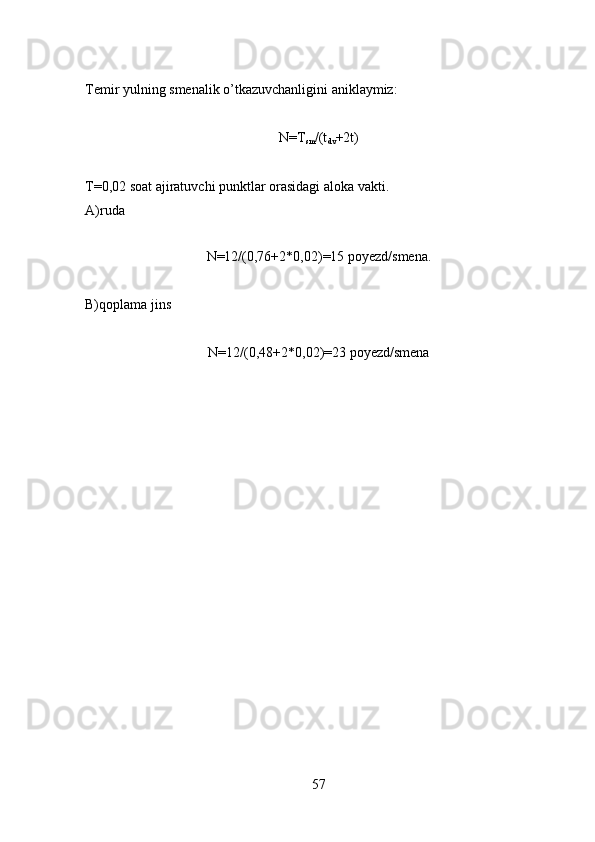 Temir yulning smenalik o’tkazuvchanligini aniklaymiz:
N=T
sm /(t
dv +2t)
T=0,02 soat ajiratuvchi punktlar orasidagi aloka vakti.
A)ruda
N=12/(0,76+2*0,02)=15 poyezd/smena.
B)qoplama jins
N=12/(0,48+2*0,02)=23 poyezd/smena
57 