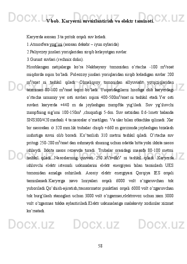 V  bob .  K aryerni suvsizlantirish va elektr taminoti.
Karyerda asosan 3 ta pritok orqa li suv keladi.
1.Atmosfera  yog’ini  (asosan dekabr  – iyun oylarida)
2.Paliyezey jinslari yori q laridan sir q ib kelayotgan suvlar.
3.Gurunt suvlari (rechnix dolin).
Hisoblangan   natijalarga   ko’ra   Nakbaysoy   tomonidan   o’rtacha   -100   m 3
/soat
miqdorda oqim bo’ladi.   Pole o zoy jinslari yori q laridan sir q ib keladigan suvlar 200
m 3
/soat   ni   tashkil   q iladi.   Olmali q soy   tomonidan   allyuvialit   yot q izi q laridan
taxminan   80-100   m 3
/soat   o q im   b o’ ladi.   Yuqoridagilarni   hisobga   olib   karyerdagi
o’rtacha   umumiy   yer   osti   suvlari   oqimi   400-500m 3
/soat   ni   tashkil   etadi.Yer   osti
suvlari   karyerda   +440   m   da   joylashgan   zumpfda   yig’iladi.   Suv   yg’iluvchi
zumpfning   sig’imi   100-150m 3
  ,chuqurligi   5-6m.   Suv   satxidan   0.6-1metr   balanda
SNS300/420 markali 4 ta nasoslar o’rnatilgan. Va ular bilan otkachka qilinadi. Xar
bir nasosdan      320 mm.lik trubalar chiqib +660 m gorizonda joylashgan tozalash
inshotiga   suvni   olib   boradi.   Ko’tarilish   310   metrni   tashkil   qiladi.   O’rtacha   suv
pritogi 250-280 m 3
/soat dan oshmaydi shuning uchun odatda bitta yoki ikkita nasos
ishlaydi.   Ikkita   nasos   rezervda   turadi.   Trubalar   orasidagi   masofa   80-100   metrni
tashkil   q iladi.   Nasoslarning   q uvvati   250   kVt=6kV   ni   tashkil   q iladi.   Karyerda
ishlovchi   elektr   istemoli   uskunalarini   elektr   energiyasi   bilan   taminlash   UES
tomonidan   amalga   oshiriladi.   Asosiy   elektr   energiyasi   Qorqiya   IES   orqali
taminlanadi.Karyerga   xavo   liniyalari   orqali   6000   volt   o’zgaruvchan   tok
yuboriladi.Qo’shish-ajiratish,transormator punktlari orqali 6000 volt o’zgaruvchan
tok   burg’ilash   stanoglari   uchun   3000   volt   o’zgarmas,elektrovoz   uchun   xam   3000
volt o’zgarmas tokka aylantiriladi.Elektr uskunalariga malakaviy xodimlar xizmat
ko’rsatadi. 
58 