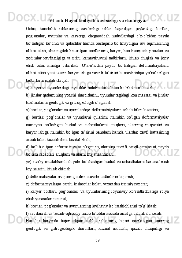 VI bob.Hayot faoliyati xavfsizligi va ekologiya.
Ochiq   konchilik   ishlarining   xavfsizligi   ishlar   bajarilgan   joylardagi   bortlar,
pog’onalar,   uyumlar   va   karyerga   chegaradosh   hududlardagi   o’z-o’zidan   paydo
bo’ladigan ko’chki  va qulashlar  hamda boshqarib bo’lmaydigan suv oqimlarining
oldini olish, shuningdek keltirilgan omillarning karyer, kon-transporti jihozlari va
xodimlar   xavfsizligiga   ta’sirini   kamaytiruvchi   tadbirlarni   ishlab   chiqish   va   joriy
etish   bilan   amalga   oshiriladi.   O’z-o’zidan   paydo   bo’ladigan   deformatsiyalarni
oldini   olish   yoki   ularni   karyer   ishiga   zararli   ta’sirini   kamaytirishga   yo’naltirilgan
tadbirlarni ishlab chiqish:
a) karyer va uyumlardagi qiyaliklar holatini ko’z bilan ko’rikdan o’tkazish;
b) jinslar qatlamining yotishi sharoitlarini, uyumlar tagidagi kon massasi va jinslar
tuzilmalarini geologik va gidrogeologik o’rganish;
v) bortlar, pog’onalar va uyumlardagi deformatsiyalarni asbob bilan kuzatish; 
g)   bortlar,   pog’onalar   va   uyumlarni   qulatishi   mumkin   bo’lgan   deformatsiyalar
namoyon   bo’ladigan   hudud   va   uchastkalarni   aniqlash,   ularning   miqyosini   va
karyer   ishiga   mumkin   bo’lgan   ta’sirini   baholash   hamda   ulardan   xavfi   kattasining
asbob bilan kuzatilishini tashkil etish;
d) bo’lib o’tgan deformatsiyalar o’rganish, ularning tavsifi, xavfi darajasini, paydo
bo’lish sabablari aniqlash va ularni hujjatlashtirish;
ye) sun’iy mustahkamlash yoki bo’shashgan hudud va uchastkalarni bartaraf etish
loyihalarini ishlab chiqish;
j) deformatsiyalar rivojining oldini oluvchi tadbirlarni bajarish;
z) deformatsiyalarga qarshi inshootlar holati yuzasidan tizimiy nazorat;
i)   karyer   bortlari,   pog’onalari   va   uyumlarining   loyihaviy   ko’rsatkichlariga   roiya
etish yuzasidan nazorat;
k) bortlar, pog’onalar va uyumlarning loyihaviy ko’rsatkichlarini to’g’irlash;
l) asoslanish va texnik-iqtisodiy hisob kitoblar asosida amalga oshirilishi kerak.
Har   bir   karyerda   bajariladigan   ushbu   ishlarning   hajmi   qaziladigan   konning
geologik   va   gidrogeologik   sharoitlari,   xizmat   muddati,   qazish   chuqurligi   va
59 