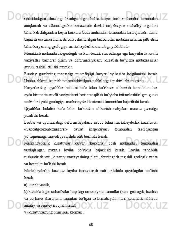 ishlatiladigan   jihozlarga   hisobga   olgan   holda   karyer   bosh   muhandisi   tomonidan
aniqlanadi   va   «Sanoatgeokontexnazorat»   davlat   inspeksiyasi   mahalliy   organlari
bilan kelishilgandan keyin korxona bosh muhandisi tomonidan tasdiqlanadi, ularni
bajarish esa zarur hollarda ixtisoslashtirilgan tashkilotlar mutaxassislarini jalb etish
bilan karyerning geologiya-marksheyderlik xizmatiga yuklatiladi.
Murakkab muhandislik-geologik va kon-texnik sharoitlarga ega karyerlarda xavfli
vaziyatlar   bashorat   qilish   va   deformatsiyalarni   kuzatish   bo’yicha   mutaxassislar
guruhi tashkil etilishi mumkin. 
Bunday   guruhning   maqsadga   muvofiqligi   karyer   loyihasida   belgilanishi   kerak.
Ushbu ishlarni bajarish ixtisoslashtirilgan tashkilotga topshirilishi mumkin. 
Karyerlardagi   qiyaliklar   holatini   ko’z   bilan   ko’rikdan   o’tkazish   kami   bilan   har
oyda bir marta xavfli vaziyatlarni  bashorat  qilish bo’yicha ixtisoslashtirilgan guruh
xodimlari yoki geologiya-marksheyderlik xizmati tomonidan bajarilishi kerak.
Qiyaliklar   holatini   ko’z   bilan   ko’rikdan   o’tkazish   natijalari   maxsus   jurnalga
yozilishi kerak. 
Bortlar   va   uyumlardagi   deformatsiyalarni   asbob   bilan   marksheyderlik   kuzatuvlar
«Sanoatgeokontexnazorat»   davlat   inspeksiyasi   tomonidan   tasdiqlangan
yo’riqnomaga muvofiq ravishda olib borilishi kerak. 
Marksheyderlik   kuzatuvlar   karyer   (korxona)   bosh   muhandisi   tomonidan
tasdiqlangan   maxsus   loyiha   bo’yicha   bajarilishi   kerak.   Loyiha   tarkibida
tushuntirish xati, kuzatuv stansiyasining plani, shuningdek tegishli geologik xarita
va kesimlar bo’lishi kerak. 
Marksheyderlik   kuzatuv   loyiha   tushuntirish   xati   tarkibida   quyidagilar   bo’lishi
kerak:
a) texnik vazifa;
b) kuzatiladigan uchastkalar haqidagi umumiy ma’lumotlar (kon- geologik, tuzilish
va   ob-havo   sharoitlari,   mumkin   bo’lgan   deformatsiyalar   turi,   konchilik   ishlarini
amaliy va rejaviy rivojlantirish);
v) kuzatuvlarning prinsipial sxemasi;
60 