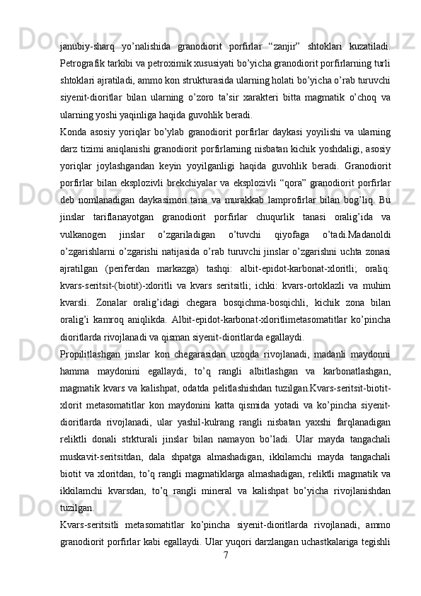 janubiy-sharq   yo’nalishida   granodiorit   porfirlar   “zanjir”   shtoklari   kuzatiladi.
Petrografik tarkibi va petroximik xususiyati bo’yicha granodiorit porfirlarning turli
shtoklari ajratiladi, ammo kon strukturasida ularning holati bo’yicha o’rab turuvchi
siyenit-dioritlar   bilan   ularning   o’zoro   ta’sir   xarakteri   bitta   magmatik   o’choq   va
ularning yoshi yaqinliga haqida guvohlik beradi. 
Konda   asosiy   yoriqlar   bo’ylab   granodiorit   porfirlar   daykasi   yoyilishi   va   ularning
darz tizimi aniqlanishi granodiorit porfirlarning nisbatan kichik yoshdaligi, asosiy
yoriqlar   joylashgandan   keyin   yoyilganligi   haqida   guvohlik   beradi.   Granodiorit
porfirlar   bilan   eksplozivli   brekchiyalar   va   eksplozivli   “qora”   granodiorit   porfirlar
deb   nomlanadigan   daykasimon   tana   va   murakkab   lamprofirlar   bilan   bog’liq.   Bu
jinslar   tariflanayotgan   granodiorit   porfirlar   chuqurlik   tanasi   oralig’ida   va
vulkanogen   jinslar   o’zgariladigan   o’tuvchi   qiyofaga   o’tadi.Madanoldi
o’zgarishlarni  o’zgarishi  natijasida   o’rab  turuvchi   jinslar   o’zgarishni   uchta  zonasi
ajratilgan   (periferdan   markazga)   tashqi:   albit-epidot-karbonat-xloritli;   oraliq:
kvars-seritsit-(biotit)-xloritli   va   kvars   seritsitli;   ichki:   kvars-ortoklazli   va   muhim
kvarsli.   Zonalar   oralig’idagi   chegara   bosqichma-bosqichli,   kichik   zona   bilan
oralig’i   kamroq   aniqlikda.   Albit-epidot-karbonat-xloritlimetasomatitlar   ko’pincha
dioritlarda rivojlanadi va qisman siyenit-dioritlarda egallaydi. 
Propilitlashgan   jinslar   kon   chegarasidan   uzoqda   rivojlanadi,   madanli   maydonni
hamma   maydonini   egallaydi,   to’q   rangli   albitlashgan   va   karbonatlashgan,
magmatik kvars  va  kalishpat,  odatda  pelitlashishdan  tuzilgan.Kvars-seritsit-biotit-
xlorit   metasomatitlar   kon   maydonini   katta   qismida   yotadi   va   ko’pincha   siyenit-
dioritlarda   rivojlanadi,   ular   yashil-kulrang   rangli   nisbatan   yaxshi   farqlanadigan
reliktli   donali   strkturali   jinslar   bilan   namayon   bo’ladi.   Ular   mayda   tangachali
muskavit-seritsitdan,   dala   shpatga   almashadigan,   ikkilamchi   mayda   tangachali
biotit   va  xloritdan,  to’q  rangli   magmatiklarga  almashadigan,  reliktli  magmatik  va
ikkilamchi   kvarsdan,   to’q   rangli   mineral   va   kalishpat   bo’yicha   rivojlanishdan
tuzilgan. 
Kvars-seritsitli   metasomatitlar   ko’pincha   siyenit-dioritlarda   rivojlanadi,   ammo
granodiorit porfirlar kabi egallaydi. Ular yuqori darzlangan uchastkalariga tegishli
7 