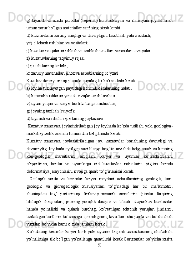 g)   tayanch   va   ishchi   punktlar   (reperlar)   konstruksiyasi   va   stansiyani   joylashtirish
uchun zarur bo’lgan materiallar sarfining hisob kitobi;
d) kuzatuvlarni zaruriy aniqligi va davriyligini hisoblash yoki asoslash;
ye) o’lchash uslublari va vositalari;
j) kuzatuv natijalarini ishlash va izohlash usulllari yuzasidan tavsiyalar;
z) kuzatuvlarning taqvimiy rejasi;
i) ijrochilarning tarkibi;
k) zaruriy materiallar, jihoz va asboblarning ro’yxati.
Kuzatuv stansiyasining planida quyidagilar ko’rsatilishi kerak:
a) loyiha tuzilayotgan paytidagi konchilik ishlarining holati;
b) konchilik ishlarini yanada rivojlantirish loyihasi;
v) uyum yaqini va karyer bortida turgan inshootlar;
g) joyning tuzilish (relyefi);
d) tayanch va ishchi reperlarning joylashuvi.
  Kuzatuv stansiyasi joylashtiriladigan joy loyihada ko’zda tutilishi yoki geologiya-
marksheyderlik xizmati tomonidan belgilanishi kerak.
Kuzatuv   stansiyasi   joylashtiriladigan   joy,   kuzatuvlar   borishining   davriyligi   va
davomiyligi loyihada aytilgan vazifalarga bog’liq ravishda belgilanadi va konning
kon-geologik   sharoitlarini   aniqlash,   karyer   va   uyumlar   ko’rsatkichlarini
o’zgartirish,   bortlar   va   uyumlarga   oid   kuzatuvlar   natijalarini   yig’ish   h amda
deformatsiya jarayonlarini rivojiga qarab to’g’irlanishi kerak. 
  Geologik   xarita   va   kesimlar   karyer   maydoni   uchastkasining   geologik,   kon-
geologik   va   gidrogeologik   xususiyatlari   to’g’risdagi   har   bir   ma’lumotni,
shuningdek   tog’   jinslarining   fizikaviy-mexanik   xossalarini   (jinslar   farqining
litologik   chegaralari,   jinsning   yoriqlik   darajasi   va   tabiati,   dizyunktiv   buzilishlar
hamda   yo’nalishi   va   qulash   burchagi   ko’rsatilgan   tektonik   yoriqlar,   jinslarni,
tiziladigan bortlarni ko’chishga qarshiligining tavsiflari, shu jumladan bo’shashish
yuzalari bo’yicha ham) o’zida jamlash kerak . 
Ko’ndalang   kesimlar   karyer  borti   yoki   uyumni   tegishli   uchastkasining  cho’zilishi
yo’nalishiga   tik   bo’lgan   yo’nalishga   qaratilishi   kerak.Gorizontlar   bo’yicha   xarita
61 