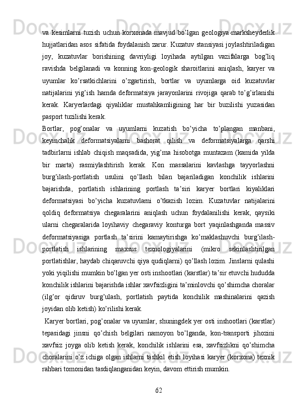 va   kesimlarni   tuzish   uchun   korxonada   mavjud   bo’lgan   geologiya-marksheyderlik
hujjatlar i dan asos  sifatida foydalanish  zarur. Kuzatuv stansiyasi  joylashtiriladigan
joy,   kuzatuvlar   borishining   davriyligi   loyihada   aytilgan   vazifalarga   bog’liq
ravishda   belgilanadi   va   konning   kon-geologik   sharoitlari ni   aniqlash,   karyer   va
uyumlar   ko’rsatkichlarini   o’zgartirish,   bortlar   va   uyumlarga   oid   kuzatuvlar
natijalarini   yig’ish   h amda   deformatsiya   jarayonlarini   rivojiga   qarab   to’g’irlanishi
kerak.   Karyerlardagi   qiyaliklar   mustahkamligining   har   bir   buzilishi   yuzasidan
pasport tuzilishi kerak.
Bortlar,   pog’onalar   va   uyumlarni   kuzatish   bo’yicha   to’plangan   manbani,
keyinchalik   deformatsiyalarni   bashorat   qilish   va   deformatsiyalarga   qarshi
tadbirlarni   ishlab   chiqish   maqsadida,   yig’ma   hisob o tga   muntazam   (kamida   yilda
bir   marta)   rasmiylashtirish   kerak.   Kon   massalarini   kavlashga   tayyorlashni
burg’ilash-portlatish   usulini   qo’llash   bilan   bajariladigan   konchilik   ishlarini
bajarishda,   portlatish   ishlarining   portlash   ta’siri   karyer   bortlari   kiyaliklari
deformatsiyasi   bo’yicha   kuzatuvlarni   o’tkazish   lozim.   Kuzatuvlar   natijalarini
qoldiq   deformatsiya   chegaralarini   aniqlash   uchun   foydalanilishi   kerak,   qaysiki
ularni   chegaralarida   loyihaviy   chegaraviy   konturga   bort   yaqinlashganda   massiv
deformatsiyasiga   portlash   ta’sirini   kamaytirishga   ko’maklashuvchi   burg’ilash-
portlatish   ishlarining   maxsus   texnologiyalarini   (mikro   sekinlashtirilgan
portlatishlar, haydab chiqaruvchi qiya qudiqlarni) qo’llash lozim. Jinslarni qulashi
yoki yiqilishi mumkin bo’lgan yer   osti inshootlari (karstlar) ta’sir etuvchi hududda
konchilik ishlarini bajarishda ishlar xavfsizligini ta’minlovchi qo’shimcha choralar
(ilg’or   qidiruv   burg’ulash,   portlatish   paytida   konchilik   mashinalarini   qazish
joyidan olib ketish) ko’rilishi kerak. 
  Karyer bortlari, pog’onalar va uyumlar, shuningdek yer   osti inshootlari (karstlar)
tepasidagi   jinsni   qo’chish   belgilari   namoyon   bo’lganda,   kon-transporti   jihozini
xavfsiz   joyga   olib   ketish   kerak,   konchilik   ishlarini   esa,   xavfsizlikni   qo’shimcha
choralarini o’z ichiga olgan ishlarni tashkil etish loyihasi  karyer (korxona) texnik
rahbari tomonidan tasdiqlanganidan keyin, davom ettirish mumkin.
62 