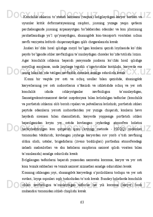   Konchilik   ishlarini   to’xtatish   lahzasini   (vaqtini)   belgilaydigan   karyer   bortlari   va
uyumlar   kritik   deformatsiyasining   miqdori,   jinsning   yuzaga   yaqin   qatlami
parchalanganda   jinsning   sirpanayotgan   bo’laklaridan   odamlar   va   kon   jihozining
jarohatlanishiga   yo’l   qo’ymaydigan,   shuningdek   kon-transporti   vositalari   uchun
xavfli vaziyatni keltirib chiqarmaydigan qilib chegaralanishi kerak.
  Jinslari   ko’chki   hosil   qilishga   moyil   bo’lgan   konlarni   qazish   loyihasida   ko’chki
paydo bo’lganda ishlar xavfsizligini ta’minlaydigan choralar ko’zda tutilishi lozim.
Agar   konchilik   ishlarini   bajarish   jarayonida   jinslarni   ko’chki   hosil   qilishga
moyilligi   aniqlansa,   unda   loyihaga   tegishli   o’zgartirishlar   kiritilishi,   karyerda   esa
uning bilan ko’zda tutilgan xavfsizlik choralari amalga oshirilishi kerak.
  Konni   bir   vaqtda   yer   osti   va   ochiq   usullar   bilan   qazishda,   shuningdek
karyerlarning   yer   osti   inshootlarini   o’tkazish   va   ishlatishda   ochiq   va   yer   osti
konchilik   ishida   ishlayotganlar   xavfsizligini   ta’minlaydigan,
Sanoatgeokontexnazorat   davlat   inspeksiyasi   bilan   kelishilgan   tadbirlar   (konchilik
va portlatish ishlarini olib borish rejalari va jadvallarini kelishish; portlatish ishlari
paytida   odamlarni   yerosti   inshootlaridan   yer   yuziga   chiqarish;   konlarni   havo
haydash   sxemasi   bilan   shamollatish;   karyerda   yoppasiga   portlatish   ishlari
bajarilganidan   keyin   yer   ostida   kovlangan   joylardagi   atmosfera   holatini
harbiylashtirilgan   kon   qutqarish   qism   (keyingi   matinda   -   HKQQ )   xodimlari
tomonidan   tekshirish;   kovlangan   joylarga   karyerdan   suv   yorib   o’tish   xavfining
oldini   olish;   ustalar,   brigadirlarni   (zveno   boshliqlari)   portlashni   atmosferadagi
zaharli   mahsulotlari   va   shu   kabilarni   miqdorini   nazorat   qilish   vositasi   bilan
ta’minlanishi) amalga oshirilishi kerak.
Belgilangan   tadbirlarni   bajarish   yuzasidan   nazoratni   korxona,   karyer   va   yer   osti
koni texnik rahbarlari va texnik nazorat xizmatlari amalga oshirishlari kerak. 
Konning  ishlangan   joyi,   shuningdek   karyerdagi   o’pirilishlarni   toshqin   va   yer   usti
suvlari, loyqa oqimlari oqib tushishidan to’sish kerak. Bunday holatlarda konchilik
ishlari   xavfsizligini   ta’minlaydigan   tadbirlar   har   yili   korxona   (karyer)   bosh
muhandisi tomonidan ishlab chiqilishi kerak. 
63 