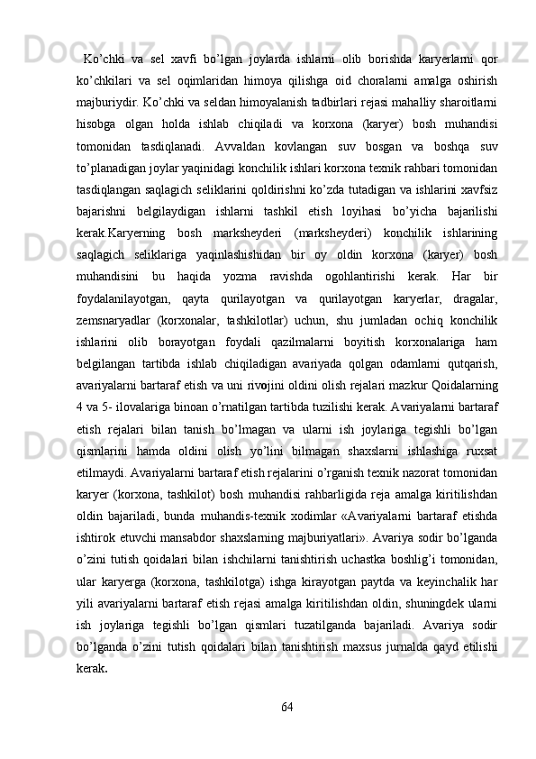   Ko’chki   va   sel   xavfi   bo’lgan   joylarda   ishlarni   olib   borishda   karyerlarni   qor
ko’chkilari   va   sel   oqimlaridan   himoya   qilishga   oid   choralarni   amalga   oshirish
majburiydir. Ko’chki va seldan himoyalanish tadbirlari rejasi mahalliy sharoitlarni
hisobga   olgan   holda   ishlab   chiqiladi   va   korxona   (karyer)   bosh   muhandisi
tomonidan   tasdiqlanadi.   A vvaldan   kovlangan   s uv   bosgan   va   boshqa   suv
to’planadigan joylar yaqinidagi konchilik ishlari korxona texnik rahbari tomonidan
tasdiqlangan   saqlagich seliklarini qoldirishni ko’zda tutadigan va ishlarini xavfsiz
bajarishni   belgilaydigan   ishlarni   tashkil   etish   loyihasi   bo’yicha   bajarilishi
kerak.Karyerning   bosh   marksheyderi   (marksheyderi)   konchilik   ishlarining
saqlagich   seliklariga   yaqinlashishidan   bir   oy   oldin   korxona   (karyer)   bosh
muhandisini   bu   haqida   yozma   ravishda   ogohlantirishi   kerak.   Har   bir
foydalanilayotgan,   qayta   qurilayotgan   va   qurilayotgan   karyerlar,   dragalar,
zemsnaryadlar   (korxonalar,   tashkilotlar)   uchun,   shu   jumladan   ochiq   konchilik
ishlarini   olib   borayotgan   foydali   qazilmalarni   boyitish   korxonalariga   ham
belgilangan   tartibda   ishlab   chiqiladigan   avariyada   qolgan   odamlarni   qutqarish,
avariyalarni bartaraf etish va   uni riv o jini oldini olish rejalari mazkur Qoidalarning
4  va  5- ilovalari ga binoan   o’rnatilgan tartibda  tuzilishi kerak . Avariyalarni bartaraf
etish   rejalari   bilan   tanish   bo’lmagan   va   ularni   ish   joylariga   tegishli   bo’lgan
qismlarini   hamda   oldini   olish   yo’lini   bilmagan   shaxslarni   ishlashiga   ruxsat
etilmaydi. Avariyalarni bartaraf etish rejalarini o’rganish texnik nazorat tomonidan
karyer   (korxona,   tashkilot)   bosh   muhandisi   rahbarligida   reja   amalga   kiritilishdan
oldin   bajariladi,   bunda   muhandis-texnik   xodimlar   «Avariyalarni   bartaraf   etishda
ishtirok etuvchi mansabdor shaxslarning majburiyatlari». Avariya sodir bo’lganda
o’zini   tutish   qoidalari   bilan   ishchilarni   tanishtirish   uchastka   boshlig’i   tomonidan,
ular   karyerga   (korxona,   tashkilotga)   ishga   kirayotgan   paytda   va   keyinchalik   har
yili  avariyalarni  bartaraf  etish  rejasi  amalga kiritilishdan  oldin, shuningdek  ularni
ish   joylariga   tegishli   bo’lgan   qismlari   tuzatilganda   bajariladi.   Avariya   sodir
bo’lganda   o’zini   tutish   qoidalari   bilan   tanishtirish   maxsus   jurnalda   qayd   etilishi
kerak .
64 