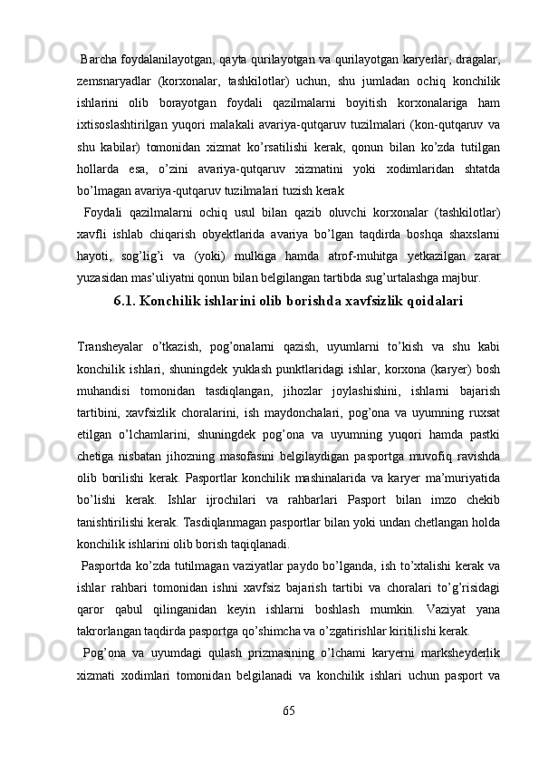   Barcha foydalanilayotgan, qayta qurilayotgan va qurilayotgan karyerlar, dragalar,
zemsnaryadlar   (korxonalar,   tashkilotlar)   uchun,   shu   jumladan   ochiq   konchilik
ishlarini   olib   borayotgan   foydali   qazilmalarni   boyitish   korxonalariga   ham
ixtisoslashtirilgan   yuqori   malakali   avariya-qutqaruv   tuzilmalari   (kon-qutqaruv   va
shu   kabilar)   tomonidan   xizmat   ko’rsatilishi   kerak,   qonun   bilan   ko’zda   tutilgan
hollarda   esa,   o’zini   avariya-qutqaruv   xizmatini   yoki   xodimlaridan   shtatda
bo’lmagan avariya-qutqaruv tuzilmalari tuzish kerak
  Foydali   qazilmalarni   ochiq   usul   bilan   qazib   oluvchi   korxonalar   (tashkilotlar)
xavfli   ishlab   chiqarish   obyektlarida   avariya   bo’lgan   taqdirda   boshqa   shaxslarni
hayoti,   sog’lig’i   va   (yoki)   mulkiga   hamda   atrof-muhitga   yetkazilgan   zarar
yuzasidan mas’uliyatni qonun bilan belgilangan tartibda sug’urtalashga majbur. 
6.1.  Konchilik ishlarini olib borishda xavfsizlik qoidalari
Transheyalar   o’tkazish,   pog’onalarni   qazish,   uyumlarni   to’kish   va   shu   kabi
konchilik   ishlari,   shuningdek   yuklash   punktlaridagi   ishlar,   korxona   (karyer)   bosh
muhandisi   tomonidan   tasdiqlangan,   jihozlar   joylashishini,   ishlarni   bajarish
tartibini,   xavfsizlik   choralarini,   ish   maydonchalari,   pog’ona   va   uyumning   ruxsat
etilgan   o’lchamlarini,   shuningdek   pog’ona   va   uyumning   yuqori   hamda   pastki
chetiga   nisbatan   jihozning   masofasini   belgilaydigan   pasportga   muvofiq   ravishda
olib   borilishi   kerak.   Pasportlar   konchilik   mashinalarida   va   karyer   ma’muriyatida
bo’lishi   kerak.   Ishlar   ijrochilari   va   rahbarlari   Pasport   bilan   imzo   chekib
tanishtirilishi kerak.  Tasdiqla n magan pasportlar bilan yoki undan chetlangan holda
konchilik ishlarini olib borish  taqiqlanadi.    
  Pasport da   ko’zda tutilmagan vaziyatlar paydo bo’lganda, ish to’xtalishi  kerak va
ishlar   rahbari   tomonidan   ishni   xavfsiz   bajarish   tartibi   va   choralari   to’g’risidagi
qaror   qabul   qilinganidan   keyin   ishlarni   boshlash   mumkin.   Vaziyat   yana
takrorlangan taqdirda pasportga qo’shimcha va o’zgatirishlar kiritilishi kerak. 
  Pog’ona   va   uyumdagi   qulash   prizmasining   o’lchami   karyerni   marksheyderlik
xizmati   xodimlari   tomonidan   belgilanadi   va   konchilik   ishlari   uchun   pasport   va
65 