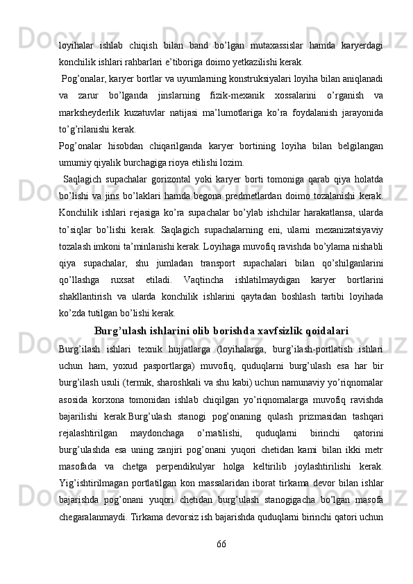 loyihalar   ishlab   chiqish   bilan   band   bo’lgan   mutaxassislar   hamda   karyerdagi
konchilik ishlari rahbarlari e’tiboriga doimo yetkazilishi kerak. 
 Pog’onalar, karyer bortlar va uyumlarning konstruksiyalari loyiha bilan aniqlanadi
va   zarur   bo’lganda   jinslarning   fizik-mexanik   xossalarini   o’rganish   va
marksheyderlik   kuzatuvlar   natijasi   ma’lumotlariga   ko’ra   foydalanish   jarayonida
to’g’rilanishi kerak.
Pog’onalar   hisobdan   chiqarilganda   karyer   bortining   loyiha   bilan   belgilangan
umumiy qiyalik burchagiga rioya etilishi lozim. 
  Saqlagich   supachalar   gorizontal   yoki   karyer   borti   tomoniga   qarab   qiya   holatda
bo’lishi   va   jins   bo’laklari   hamda   begona   predmetlardan   doimo   tozalanishi   kerak.
Konchilik   ishlari   rejasiga   ko’ra   supachalar   bo’ylab   ishchilar   harakatlansa,   ularda
to’siqlar   bo’lishi   kerak.   Saqlagich   supachalarning   eni,   ularni   mexanizatsiyaviy
tozalash imkoni ta’minla ni shi kerak. Loyihaga muvofiq ravishda bo’ylama nishabli
qiya   supachalar,   shu   jumladan   transport   supachalari   bilan   qo’shilganlarini
qo’llashga   ruxsat   etiladi.   Vaqtincha   ishlatilmaydigan   karyer   bortlar i ni
shakllantirish   va   ularda   konchilik   ishlarini   qaytadan   boshlash   tartibi   loyihada
ko’zda tutilgan bo’lishi kerak. 
Burg’ u lash ishlari ni olib borishda xavfsizlik qoidalari
Burg’ilash   ishlari   texnik   hujjatlarga   (loyihalarga,   burg’ilash-portlatish   ishlari
uchun   ham,   yoxud   pasportlarga )   muvofiq ,   quduqlarni   burg’ u lash   esa   har   bir
burg’ilash usuli (termik, sharoshkali va shu kabi) uchun namunaviy yo’riqnomalar
asosida   korxona   tomonidan   ishlab   chiqilgan   yo’riqnomalarga   muvofiq   ravishda
bajarilishi   kerak.Burg’ u lash   stanogi   pog’onaning   qulash   prizmasidan   tashqari
rejalashtirilgan   maydonchaga   o’rnatilishi,   quduqlarni   birinchi   qatorini
burg’ u lashda   esa   uning   zanjiri   pog’onani   yuqori   chetidan   kami   bilan   ikki   metr
masofada   va   chetga   perpendikulyar   holga   keltirilib   joylashtirilishi   kerak.
Yig’ishtirilmagan   portlatilgan   kon   massalaridan   iborat   tir kama   devor   bilan   ishlar
bajarishda   pog’onani   yuqori   chetidan   burg’ulash   stanogigacha   bo’lgan   masofa
chegaralanmaydi. Tir kama  devorsiz ish bajarishda quduqlarni birinchi qatori uchun
66