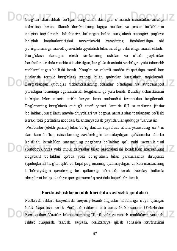 burg’ u si   sharoshkali   bo’lgan   burg’ u lash   stanogini   o’rnatish   masofadan   amalga
oshirilishi   kerak.   Stanok   domkratining   tagiga   ma’dan   va   jinslar   bo’laklarini
qo’yish   taqiqlanadi.   Machtasini   ko’targan   holda   burg’ u lash   stanogini   pog’ona
bo’ylab   harakatlantirishni   tayyorlovchi   zavodning   foydalanishga   oid
yo’riqnomasiga muvofiq ravishda qiyalatish bilan amalga oshirishga ruxsat etiladi. 
Burg’ u lash   stanogini   elektr   simlarining   ostidan   va   o’tish   joylaridan
harakatlantirishda machtasi tushirilgan, burg’ u lash asbobi yechilgan yoki ishonchli
mahkamlangan   bo’lishi   kerak.   Yong’in   va   zaharli   modda   chiqarishga   moyil   kon
jinslarida   termik   burg’ u lash   stanogi   bilan   quduqlar   burg’ u lash   taqiqlanadi.
Burg’ u langan   quduqlar   uchastkalarining   odamlar   o’tadigan   va   avtotransport
yuradigan tomoniga ogohlantirish belgilarini qo’yish kerak. Bunday uchastkalarni
to’siqlar   bilan   o’rash   tartibi   karyer   bosh   muhandisi   tomonidan   belgilanadi.
Pog’onaning   burg’ u lash   qudug’i   atrofi   yuzasi   kamida   0,7   m   radiusda   jinslar
bo’laklari, burg’ilash mayda-chuydal a ri   va   begona narsalardan tozalangan bo’lishi
kerak, toki portlatish moddasi bilan zaryadlash paytida ular quduqqa tushmasin. 
 Perforator (elektr parma) bilan bo’rg’ilashda supachani ishchi yuzasining eni 4 m
dan   kam   bo’lsa,   ishchilarning   xavfsizligini   taminlaydigan   qo’shimcha   chorlar
ko’rilishi   kerak.Kon   massasining   nogabarit   bo’laklari   qo’l   yoki   mexanik   usul
(butoboy),   yuza   yoki   shpur   zaryadlar   bilan   parchalanishi   kerak.Kon   massasining
nogabarit   bo’laklari   qo’lda   yoki   bo’rg’ u lash   bilan   parchalashda   shruplarni
(quduqlarni) turg’un qilib va faqat pog’onaning qulamaydigan va kon massasining
to’kilmaydigan   qavatining   bir   qatlamiga   o’rnatish   kerak.   Bunday   hollarda
shruplarni bo’rg’ u lash pasportga muvofiq ravishda bajarilishi kerak. 
Portlatish ishlari ni olib borishda xavfsizlik qoidalari
Portlatish   ishlari   karyerlarda   meyoriy-texnik   hujjatlar   talablariga   rioya   qilingan
holda   bajarilishi   kerak.   Portlatish   ishlarini   olib   boruvchi   korxonalar   O’zbekiston
Respublikasi   Vazirlar Mahkamasining “Portlovchi va zaharli moddalarni yaratish,
ishlab   chiqarish,   tashish,   saqlash,   realizatsiya   qilish   sohasida   xavfsizlikni
67 