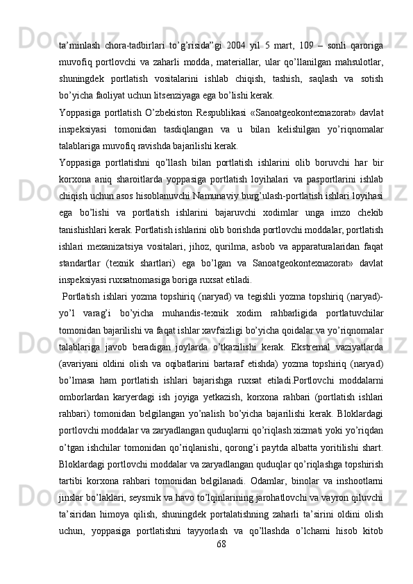 ta’minlash   chora-tadbirlari   to’g’risida”gi   2004   yil   5   mart,   109   –   sonli   qaroriga
muvofiq   portlovchi   va   zaharli   modda,   materiallar,   ular   qo’llanilgan   mahsulotlar,
shuningdek   portlatish   vositalarini   ishlab   chiqish,   tashish,   saqlash   va   sotish
bo’yicha faoliyat uchun  litsenziyaga   ega bo’lishi kerak. 
Yoppasiga   portlatish   O’zbekiston   Respublikasi   «Sanoatgeokontexnazorat»   davlat
inspeksiyasi   tomonidan   tasdiqlangan   va   u   bilan   kelishilgan   yo’riqnomalar
talablariga muvofiq ravishda bajarilishi kerak. 
Yoppasiga   portlatishni   qo’llash   bilan   portlatish   ishlarini   olib   boruvchi   har   bir
korxona   aniq   sharoitlarda   yoppasiga   portlatish   loyihalari   va   pasportlarini   ishlab
chiqish uchun asos hisoblanuvchi Namunaviy burg’ulash-portlatish ishlari loyihasi
ega   bo’lishi   va   portlatish   ishlarini   bajaruvchi   xodimlar   unga   imzo   chekib
tanishishlari kerak. Portlatish ishlarini olib borishda portlovchi moddalar, portlatish
ishlari   mexanizatsiya   vositalari,   jihoz,   qurilma,   asbob   va   apparaturalaridan   faqat
standartlar   (texnik   shartlari)   ega   bo’lgan   va   Sanoatgeokontexnazorat»   davlat
inspeksiyasi   ruxsatnomasiga boriga ruxsat etiladi. 
  Portlatish   ishlari   yozma   topshiriq   (naryad)   va   tegishli   yozma   topshiriq  (naryad)-
yo’l   varag’i   bo’yicha   muhandis-texnik   xodim   rahbarligida   portlatuvchilar
tomonidan bajarilishi va faqat ishlar xavfsizligi bo’yicha qoidalar va yo’riqnomalar
talablariga   javob   beradigan   joylarda   o’tkazilishi   kerak.   Ekstremal   vaziyatlarda
(avariyani   oldini   olish   va   oqibatlarini   bartaraf   etishda)   yozma   topshiriq   (naryad)
bo’lmasa   ham   portlatish   ishlari   bajarishga   ruxsat   etiladi.Portlovchi   moddalarni
omborlardan   karyerdagi   ish   joyiga   yetkazish,   korxona   rahbari   (portlatish   ishlari
rahbari)   tomonidan   belgilangan   yo’nalish   bo’yicha   bajarilishi   kerak.   Bloklardagi
portlovchi moddalar va zaryadlangan quduqlarni qo’riqlash xizmati yoki yo’riqdan
o’tgan   ishchilar   tomonidan   qo’riqlanishi,   qorong’i   paytda   albatta   yoritilishi   shart.
Bloklardagi portlovchi moddalar va zaryadlangan quduqlar qo’riqlashga topshirish
tartibi   korxona   rahbari   tomonidan   belgilanadi.   Odamlar,   binolar   va   inshootlarni
jinslar bo’laklari, seysmik va havo to’lqinlarining jarohatlovchi va vayron qiluvchi
ta’siridan   himoya   qilish,   shuningdek   portalatishning   zaharli   ta’sirini   oldini   olish
uchun,   yoppasiga   portlatishni   tayyorlash   va   qo’llashda   o’lchami   hisob   kitob
68