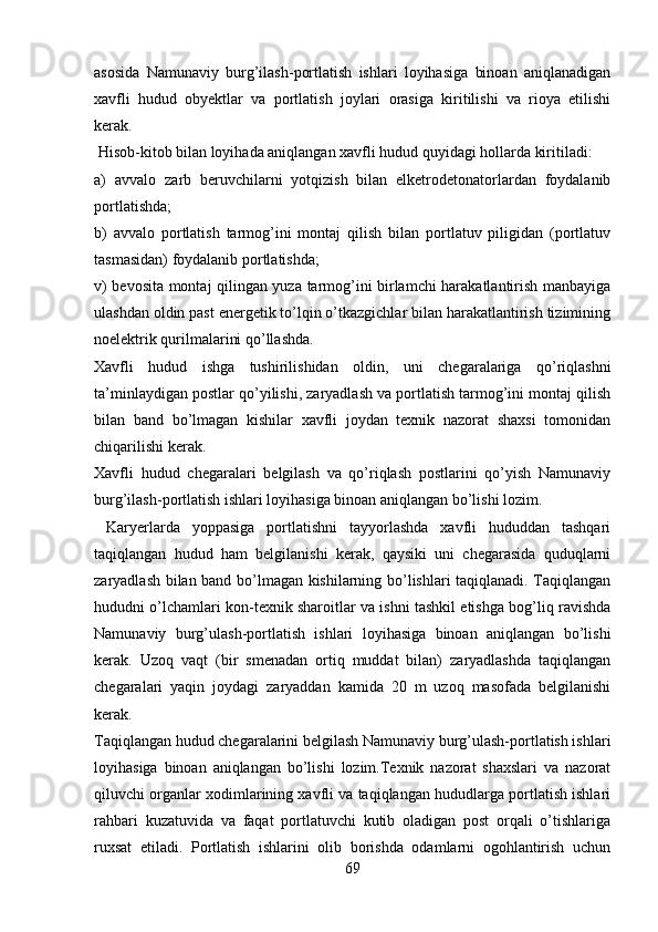 asosida   Namunaviy   burg’ilash-portlatish   ishlari   loyihasiga   binoan   aniqlanadigan
xavfli   hudud   obyektlar   va   portlatish   joylari   orasiga   kiritilishi   va   rioya   etilishi
kerak. 
 Hisob-kitob bilan loyihada aniqlangan xavfli hudud quyidagi hollarda kiritiladi:
a)   avvalo   zarb   beruvchi larni   yotq i zish   bilan   elketrodetonatorlardan   foydalanib
portlatishda;
b)   avvalo   portlatish   tarmog’ini   montaj   qilish   bilan   portlatuv   piligidan   (portlatuv
tasmasidan) foydalanib portlatishda;
v)   bevosita montaj qilingan yuza tarmog’ini birlamchi harakatlantirish manbayiga
ulashdan oldin past energetik to’lqin o’tkazgichlar bilan harakatlantirish tizimining
noelektrik qurilmalarini qo’llashda.
Xavfli   hudud   ishga   tushirilishidan   oldin,   uni   chegaralariga   qo’riqlashni
ta’minlaydigan postlar qo’yilishi, zaryadlash va portlatish tarmog’ini montaj qilish
bilan   band   bo’lmagan   kishilar   xavfli   joydan   texnik   nazorat   shaxsi   tomonidan
chiqarilishi kerak. 
Xavfli   hudud   chegaralari   belgilash   va   qo’riqlash   postlarini   qo’yish   Namunaviy
burg’ilash-portlatish ishlari loyihasiga binoan aniqlangan bo’lishi lozim. 
  Karyerlarda   yoppasiga   portlatishni   tayyorlashda   xavfli   hududdan   tashqari
taqiqlangan   hudud   ham   belgilanishi   kerak,   qaysiki   uni   chegarasida   quduqlarni
zaryadlash bilan band bo’lmagan kishilarning bo’lishlari taqiqlanadi. Taqiqlangan
hududni o’lchamlari kon-texnik sharoitlar va ishni tashkil etishga bog’liq ravishda
Namunaviy   burg’ulash-portlatish   ishlari   loyihasiga   binoan   aniqlangan   bo’lishi
kerak.   Uzoq   vaqt   (bir   smenadan   ortiq   muddat   bilan)   zaryadlashda   taqiqlangan
chegaralari   yaqin   joydagi   zaryaddan   kamida   20   m   uzoq   masofada   belgilanishi
kerak. 
Taqiqlangan hudud chegaralarini belgilash Namunaviy burg’ulash-portlatish ishlari
loyihasiga   binoan   aniqlangan   bo’lishi   lozim.Texnik   nazorat   shaxslari   va   nazorat
qiluvchi organlar xodimlarining xavfli va taqiqlangan hududlarga portlatish ishlari
rahbari   kuzatuvida   va   faqat   portlatuvchi   kutib   oladigan   post   orqali   o’tishlariga
ruxsat   etiladi.   Portlatish   ishlarini   olib   borishda   odamlarni   ogohlantirish   uchun
69 