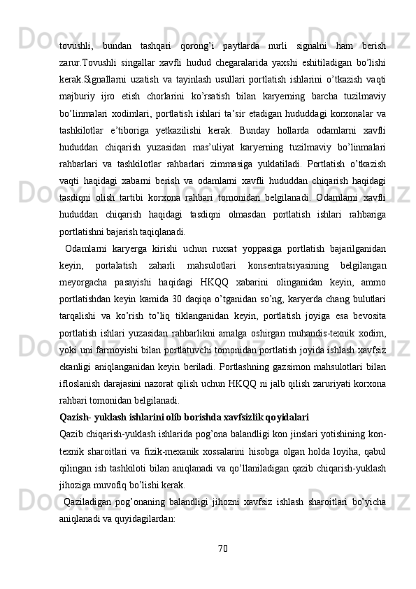 tovushli,   bundan   tashqari   qorong’i   paytlarda   nurli   signalni   ham   berish
zarur.Tovushli   singallar   xavfli   hudud   chegaralarida   yaxshi   eshitiladigan   bo’lishi
kerak.Signallarni   uzatish   va   tayinlash   usullari   portlatish   ishlarini   o’tkazish   vaqti
majburiy   ijro   etish   chorlarini   ko’rsatish   bilan   karyerning   barcha   tuzilmaviy
bo’linmalari   xodimlari,   portlatish   ishlari   ta’sir   etadigan   hududdagi   korxonalar   va
tashkilotlar   e’tiboriga   yetkazilishi   kerak.   Bunday   hollarda   odamlarni   xavfli
hududdan   chiqarish   yuzasidan   mas’uliyat   karyerning   tuzilmaviy   bo’linmalari
rahbarlari   va   tashkilotlar   rahbarlari   zimmasiga   yuklatiladi.   Portlatish   o’tkazish
vaqti   haqidagi   xabarni   berish   va   odamlarni   xavfli   hududdan   chiqarish   haqidagi
tasdiqni   olish   tartibi   korxona   rahbari   tomonidan   belgilanadi.   Odamlarni   xavfli
hududdan   chiqarish   haqidagi   tasdiqni   olmasdan   portlatish   ishlari   rahbariga
portlatishni bajarish  taqiqlanadi.
  Odamlarni   karyerga   kirishi   uchun   ruxsat   yoppasiga   portlatish   bajarilganidan
keyin,   portalatish   zaharli   mahsulotlari   konsentratsiyasining   belgilangan
meyorgacha   pasayishi   haqidagi   HKQQ   xabarini   olinganidan   keyin,   ammo
portlatishdan   keyin   kamida   30   daqiqa   o’tganidan   so’ng,   karyerda   chang   bulutlari
tarqalishi   va   ko’rish   to’liq   tiklanganidan   keyin,   portlatish   joyiga   esa   bevosita
portlatish   ishlari   yuzasidan   rahbarlikni   amalga   oshirgan   muhandis-texnik   xodim,
yoki uni farmoyishi bilan portlatuvchi tomonidan portlatish joyida ishlash xavfsiz
ekanligi   aniqlanganidan   keyin   beriladi.   Portlashning   gazsimon   mahsulotlari   bilan
ifloslanish darajasini nazorat qilish uchun HKQQ ni jalb qilish zaruriyati korxona
rahbari tomonidan belgilanadi. 
Qazish- yuklash ishlarini olib borishda xavfsizlik qo y idalari
Qazib chiqarish-yuklash ishlarida pog’ona balandligi kon jinslari yotishining kon-
texnik   sharoitlari   va   fizik-mexanik   xossalarini   hisobga   olgan   holda   loyiha,   qabul
qilingan ish tashkiloti  bilan aniqlanadi  va qo’llaniladigan qazib  chiqarish-yuklash
jihoziga muvofiq bo’lishi kerak. 
  Qaziladigan   pog’onaning   balandligi   jihozni   xavfsiz   ishlash   sharoitlari   bo’yicha
aniqlanadi va quyidagilardan:
70 