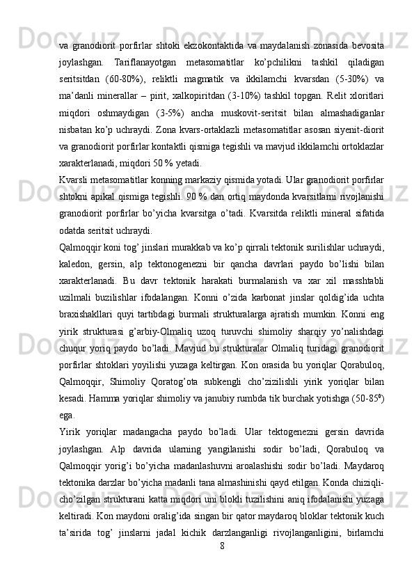 va   granodiorit   porfirlar   shtoki   ekzokontaktida   va   maydalanish   zonasida   bevosita
joylashgan.   Tariflanayotgan   metasomatitlar   ko’pchilikni   tashkil   qiladigan
seritsitdan   (60-80%),   reliktli   magmatik   va   ikkilamchi   kvarsdan   (5-30%)   va
ma’danli   minerallar   –   pirit,   xalkopiritdan   (3-10%)   tashkil   topgan.   Relit   xloritlari
miqdori   oshmaydigan   (3-5%)   ancha   muskovit-seritsit   bilan   almashadiganlar
nisbatan ko’p uchraydi. Zona kvars-ortaklazli metasomatitlar asosan  siyenit-diorit
va granodiorit porfirlar kontaktli qismiga tegishli va mavjud ikkilamchi ortoklazlar
xarakterlanadi, miqdori 50 % yetadi. 
Kvarsli metasomatitlar konning markaziy qismida yotadi. Ular granodiorit porfirlar
shtokni apikal qismiga tegishli. 90 % dan ortiq maydonda kvarsitlarni rivojlanishi
granodiorit   porfirlar   bo’yicha   kvarsitga   o’tadi.   Kvarsitda   reliktli   mineral   sifatida
odatda seritsit uchraydi.
Qalmoqqir koni tog’ jinslari murakkab va ko’p qirrali tektonik surilishlar uchraydi,
kaledon,   gersin,   alp   tektonogenezni   bir   qancha   davrlari   paydo   bo’lishi   bilan
xarakterlanadi.   Bu   davr   tektonik   harakati   burmalanish   va   xar   xil   masshtabli
uzilmali   buzilishlar   ifodalangan.   Konni   o’zida   karbonat   jinslar   qoldig’ida   uchta
braxishakllari   quyi   tartibdagi   burmali   strukturalarga   ajratish   mumkin.   Konni   eng
yirik   strukturasi   g’arbiy-Olmaliq   uzoq   turuvchi   shimoliy   sharqiy   yo’nalishdagi
chuqur   yoriq   paydo   bo’ladi.   Mavjud   bu   strukturalar   Olmaliq   turidagi   granodiorit
porfirlar  shtoklari yoyilishi  yuzaga keltirgan. Kon orasida bu yoriqlar  Qorabuloq,
Qalmoqqir,   Shimoliy   Qoratog’ota   subkengli   cho’zizilishli   yirik   yoriqlar   bilan
kesadi. Hamma yoriqlar shimoliy va janubiy rumbda tik burchak yotishga (50-85 0
)
ega. 
Yirik   yoriqlar   madangacha   paydo   bo’ladi.   Ular   tektogenezni   gersin   davrida
joylashgan.   Alp   davrida   ularning   yangilanishi   sodir   bo’ladi,   Qorabuloq   va
Qalmoqqir   yorig’i   bo’yicha   madanlashuvni   aroalashishi   sodir   bo’ladi.   Maydaroq
tektonika darzlar bo’yicha madanli tana almashinishi qayd etilgan. Konda chiziqli-
cho’zilgan strukturani katta miqdori uni blokli tuzilishini aniq ifodalanishi yuzaga
keltiradi. Kon maydoni oralig’ida singan bir qator maydaroq bloklar tektonik kuch
ta’sirida   tog’   jinslarni   jadal   kichik   darzlanganligi   rivojlanganligini,   birlamchi
8 