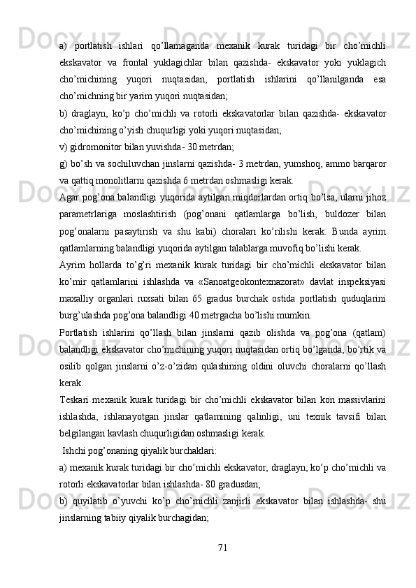 a)   portlatish   ishlari   qo’llamaganda   mexanik   kurak   turidagi   bir   cho’michli
ekskavator   va   frontal   yuklagichlar   bilan   qazishda-   ekskavator   yoki   yuklagich
cho’michining   yuqori   nuqtasidan,   portlatish   ishlarini   qo’llanilganda   esa
cho’michning bir yarim yuqori nuqtasidan;
b)   draglayn,   ko’p   cho’michli   va   rotorli   ekskavatorlar   bilan   qazishda-   ekskavator
cho’michining o’yish chuqurligi yoki yuqori nuqtasidan;
v) gidromonitor bilan yuvishda- 30 metrdan;
g) bo’sh va sochiluvchan jinslarni qazishda- 3 metrdan, yumshoq, ammo barqaror
va qattiq monolitlarni qazishda 6 metrdan oshmasligi kerak.
Agar pog’ona balandligi yuqorida aytilgan miqdorlardan ortiq bo’lsa, ularni jihoz
parametrlariga   moslashtirish   (pog’onani   qatlamlarga   bo’lish,   buldozer   bilan
pog’onalarni   pasaytirish   va   shu   kabi)   choralari   ko’rilishi   kerak.   Bunda   ayrim
qatlamlarning balandligi yuqorida aytilgan talablarga muvofiq bo’lishi kerak. 
Ayrim   hollarda   to’g’ri   mexanik   kurak   turidagi   bir   cho’michli   ekskavator   bilan
ko’mir   qatlamlarini   ishlashda   va   «Sanoatgeokontexnazorat»   davlat   inspeksiyasi
maxalliy   organlari   ruxsati   bilan   65   gradus   burchak   ostida   portlatish   quduqlarini
burg’ u lashda pog’ona balandligi 40 metrgacha bo’lishi mumkin. 
Portlatish   ishlarini   qo’llash   bilan   jinslarni   qazib   olishda   va   pog’ona   (qatlam)
balandligi ekskavator cho’michining yuqori nuqtasidan ortiq bo’lganda, bo’rtik va
osilib   qolgan   jinslarni   o’z-o’zidan   qulashining   oldini   oluvchi   choralarni   qo’llash
kerak. 
Teskari   mexanik   kurak   turidagi   bir   cho’michli   ekskavator   bilan   kon   massivlarini
ishlashda,   ishlanayotgan   jinslar   qatlamining   qalinligi,   uni   texnik   tavsifi   bilan
belgilangan kavlash chuqurligidan oshmasligi kerak. 
  Ishchi pog’onaning qiyalik burchaklari:
a) mexanik kurak turidagi bir cho’michli ekskavator, draglayn, ko’p cho’michli va
rotorli ekskavatorlar bilan ishlashda- 80 gradusdan;
b)   quyilatib   o’yuvchi   ko’p   cho’michli   zanjirli   ekskavator   bilan   ishlashda-   shu
jinslarning tabiiy qiyalik burchagidan;
71 