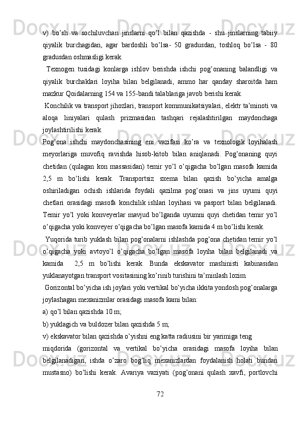 v)   bo’sh   va   sochiluvchan   jinslarni   qo’l   bilan   qazishda   -   shu   jinslarning   tabiiy
qiyalik   burchagidan,   agar   bardoshli   bo’lsa-   50   gradusdan,   toshloq   bo’lsa   -   80
gradusdan   oshmasligi kerak.
  Texnogen   tusidagi   konlarga   ishlov   berishda   ishchi   pog’onaning   balandligi   va
qiyalik   burchaklari   loyiha   bilan   belgilanadi,   ammo   har   qanday   sharoitda   ham
mazkur Qoidalarning 154 va 155-bandi talablariga javob berishi kerak.
 Konchilik va transport jihozlari, transport kommunikatsiyalari, elektr ta’minoti va
aloqa   liniyalari   qulash   prizmasidan   tashqari   rejalashtirilgan   maydonchaga
joylashtirilishi kerak. 
Pog’ona   ishchi   maydonchasining   eni   vazifasi   ko’ra   va   texnologik   loyihalash
meyorlariga   muvofiq   ravishda   hisob-kitob   bilan   aniqlanadi.   Pog’onaning   quyi
chetidan   (qulagan   kon   massasidan)   temir   yo’l   o’qigacha   bo’lgan   masofa   kamida
2,5   m   bo’lishi   kerak.   Transportsiz   sxema   bilan   qazish   bo’yicha   amalga
oshiriladigan   ochish   ishlarida   foydali   qazilma   pog’onasi   va   jins   uyumi   quyi
chetlari   orasidagi   masofa   konchilik   ishlari   loyihasi   va   pasport   bilan   belgilanadi.
Temir   yo’l   yoki   konveyerlar   mavjud   bo’lganda   uyumni   quyi   chetidan   temir   yo’l
o’qigacha yoki konveyer o’qigacha bo’lgan masofa kamida 4 m bo’lishi kerak. 
  Yuqorida turib yuklash bilan pog’onalarni ishlashda pog’ona chetidan temir yo’l
o’qigacha   yoki   avtoyo’l   o’qigacha   bo’lgan   masofa   loyiha   bilan   belgilanadi   va
kamida     2,5   m   bo’lishi   kerak.   Bunda   ekskavator   mashinisti   kabinasidan
yuklanayotgan transport vositasining ko’rinib turishini ta’minlash lozim. 
 Gorizontal bo’yicha ish joylari yoki vertikal bo’yicha ikkita yondosh pog’onalarga
joylashagan mexanizmlar orasidagi masofa kami bilan:
a)  qo’l bilan qazishda 10 m;
b)  yuklagich va buldozer bilan qazishda 5 m;
v)  ekskavator bilan qazishda o’yishni eng katta radiusini bir yarimiga teng
miqdorida   (goriz o ntal   va   vertikal   bo’yicha   orasidagi   masof a   loyiha   bilan
belgilanadigan,   ishda   o’zaro   bog’liq   mexanizlardan   foydalanish   holati   bundan
mustasno)   bo’lishi   kerak.   Avariya   vaziyati   (pog’onani   qulash   xavfi,   portlovchi
72 